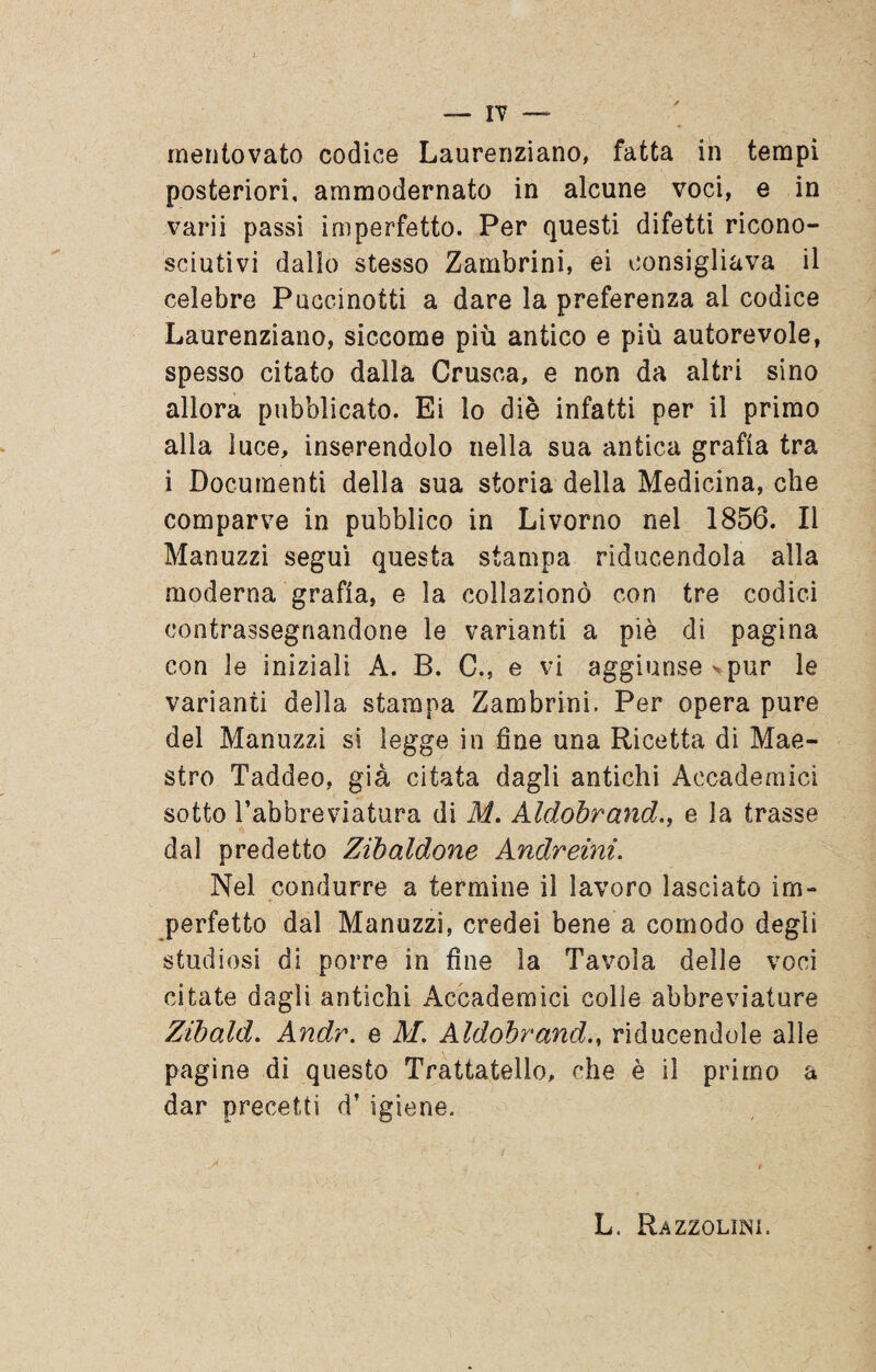 posteriori, ammodernato in alcune voci, e in varii passi imperfetto. Per questi difetti ricono¬ sciutivi dallo stesso Zambrini, ei consigliava il celebre Puccinotti a dare la preferenza al codice Laurenziano, siccome più antico e più autorevole, spesso citato dalla Crusca, e non da altri sino allora pubblicato. Ei lo diè infatti per il primo alla luce, inserendolo nella sua antica grafia tra i Documenti della sua storia della Medicina, che comparve in pubblico in Livorno nel 1856. Il Manuzzi segui questa stampa riducendola alla moderna grafia, e la collazionò con tre codici contrassegnandone le varianti a piè di pagina con le iniziali A. B. C., e vi aggiunse >pur le varianti della stampa Zambrini. Per opera pure del Manuzzi si legge in fine una Ricetta di Mae¬ stro Taddeo, già citata dagli antichi Accademici sotto l’abbreviatura di M. Aldobrand., e la trasse dal predetto Zibaldone Andreini. Nel condurre a termine il lavoro lasciato im¬ perfetto dal Manuzzi, credei bene a comodo degli studiosi di porre in fine la Tavola delle voci citate dagli antichi Accademici colle abbreviature Zibaial. Andr. e M. Aldobrandriducendole alle pagine di questo Trattateli, che è il primo a dar precetti df igiene. L, Razzolimi.