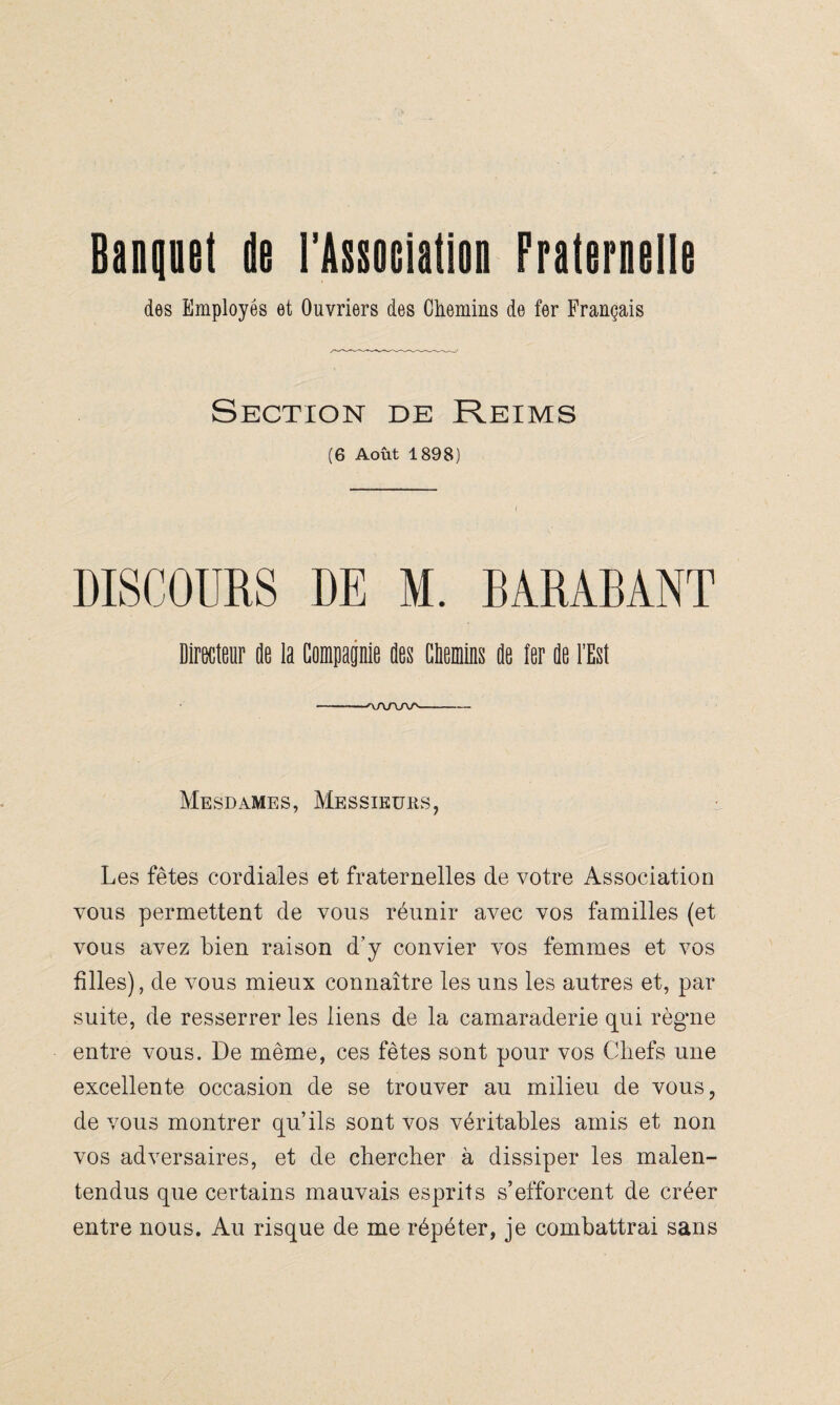 Banquet de l'Association Fraternelle des Employés et Ouvriers des Chemins de fer Français Section de Reims (6 Août 1898) DISCOURS DE M. BARASANT Directeur de la Compagnie des CDemins de ter de l’Est --rvA/W'—-- Mesdames, Messieurs, Les fêtes cordiales et fraternelles de votre Association vous permettent de vous réunir avec vos familles (et vous avez bien raison d’y convier vos femmes et vos filles), de vous mieux connaître les uns les autres et, par suite, de resserrer les liens de la camaraderie qui règme entre vous. De même, ces fêtes sont pour vos (Biefs une excellente occasion de se trouver au milieu de vous, de vous montrer qu’ils sont vos véritables amis et non vos adversaires, et de chercher à dissiper les malen¬ tendus que certains mauvais esprits s’efforcent de créer entre nous. Au risque de me répéter, je combattrai sans