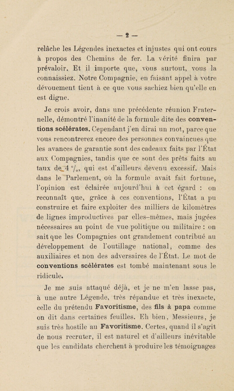 relâche les Légendes inexactes et injustes qui ont cours à propos des Chemins de fer. La vérité finira par prévaloir. Et il importe que, vous surtout, vous la connaissiez. Notre Compagnie, en faisant appel à votre dévouement tient à ce que vous sachiez bien qu’elle en est digne. Je crois avoir, dans une précédente réunion Frater¬ nelle, démontré l’inanité de la formule dite des conven¬ tions scélérates. Cependant j’en dirai un mot, parce que vous rencontrerez encore des personnes convaincues que les avances de garantie sont des cadeaux faits par l’État aux Compagmies, tandis que ce sont des prêts faits au taux de^4 °/0, qui est d’ailleurs devenu excessif. Mais dans le Parlement, où la formule avait fait fortune, l’opinion est éclairée aujourd’hui à cet égard : on reconnaît que, grâce à ces conventions, l’État a pu construire et faire exploiter des milliers de kilomètres de lignes improductives par elles-mêmes, mais jugées nécessaires au point de vue politique ou militaire : on sait que les Compagmies ont grandement contribué au développement de l’outillage national, comme des auxiliaires et non des adversaires de l’État. Le mot de conventions scélérates est tombé maintenant sous le ridicule. Je me .suis attaqué déjà, et je ne m’en lasse pas, à une autre Légende, très répandue et très inexacte, celle du prétendu Favoritisme, des fils à papa comme on dit dans certaines feuilles. Eh bien, Messieurs, je suis très hostile au Favoritisme. Certes, quand il s’agit de nous recruter, il est naturel et d’ailleurs inévitable que les candidats cherchent à produire les témoignages