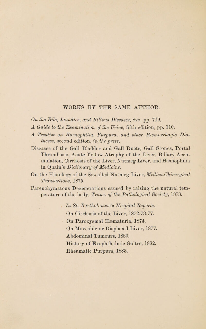 WORKS BY THE SAME AUTHOR. On the Bile, Jaundice, and Bilious Diseases, 8vo. pp. 719. A Guide to the Examination of the TJrine, fifth edition, pp. 110. A Treatise on Haemophilia, Purpura, and other Haemorrhagic Dia¬ theses, second edition, in the press. Diseases of the Gall Bladder and Gall Ducts, Gall Stones, Portal Thrombosis, Acute Yellow Atrophy of the Liver, Biliary Accu¬ mulation, Cirrhosis of the Liver, Nutmeg Liver, and Haemophilia in Quain’s Dictionary of Medicine. On the Histology of the So-called Nutmeg Liver, Medico-Chirurgical Transactions, 1875. Parenchymatous Degenerations caused by raising the natural tem¬ perature of the body, Trans, of the Pathological Society, 1873. In St. Bartholomew’s Hospital Reports. On Cirrhosis of the Liver, 1872-73-77. On Paroxysmal Haematuria, 1874. On Moveable or Displaced Liver, 1877. Abdominal Tumours, 1880. History of Exophthalmic Goitre, 1882.