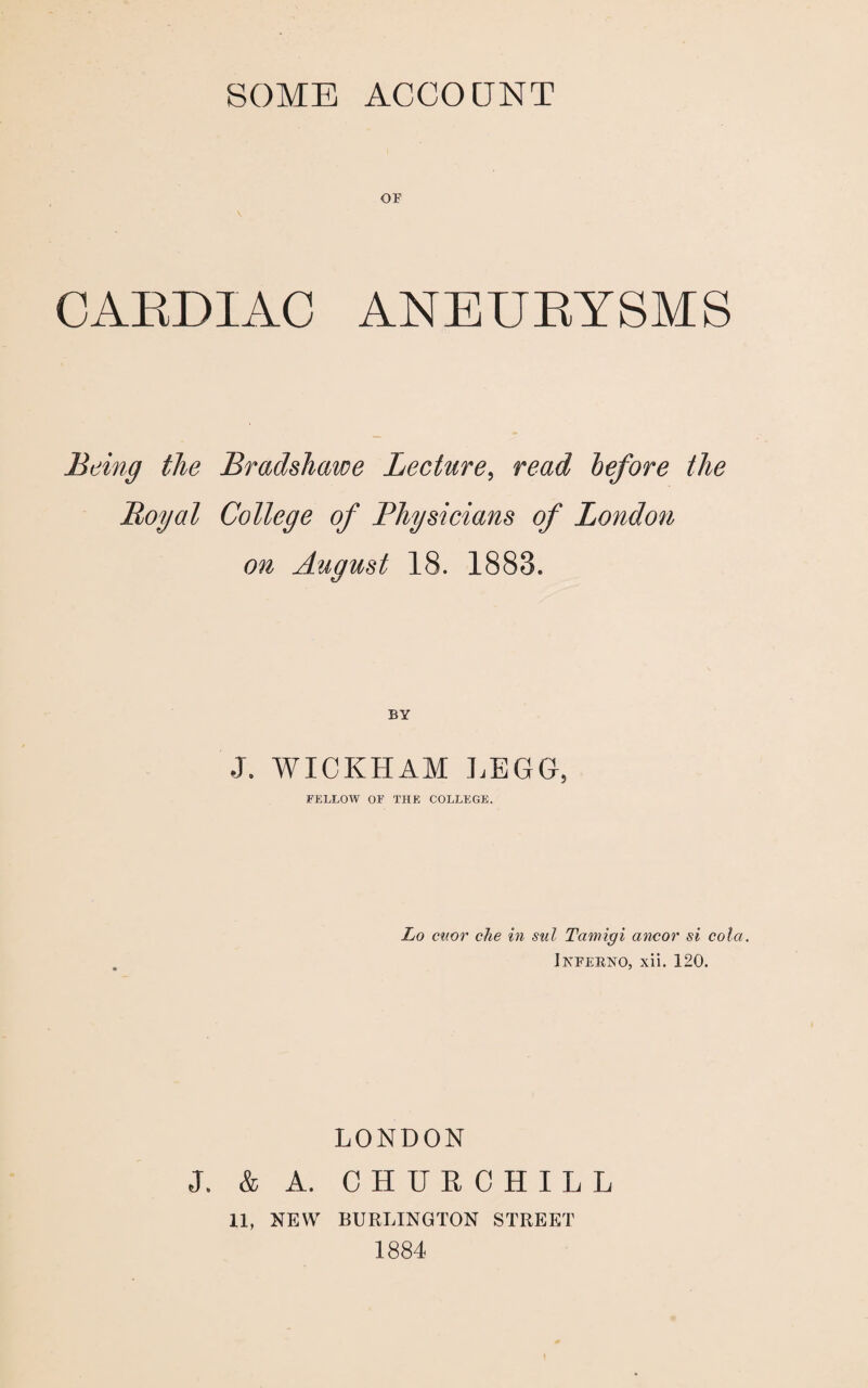 SOME ACCOUNT OF CABDIAC ANEUBYSMS Being the Bradshawe Lecture, read before the Royal College of Physicians of London on August 18. 1883. BY •J. WICKHAM LEGG, FELLOW OF THE COLLEGE. Lo cuor che in sul Tamigi ancor si cola. Inferno, xii. 120. LONDON J. & A. CHURCHILL 11, NEW BURLINGTON STREET