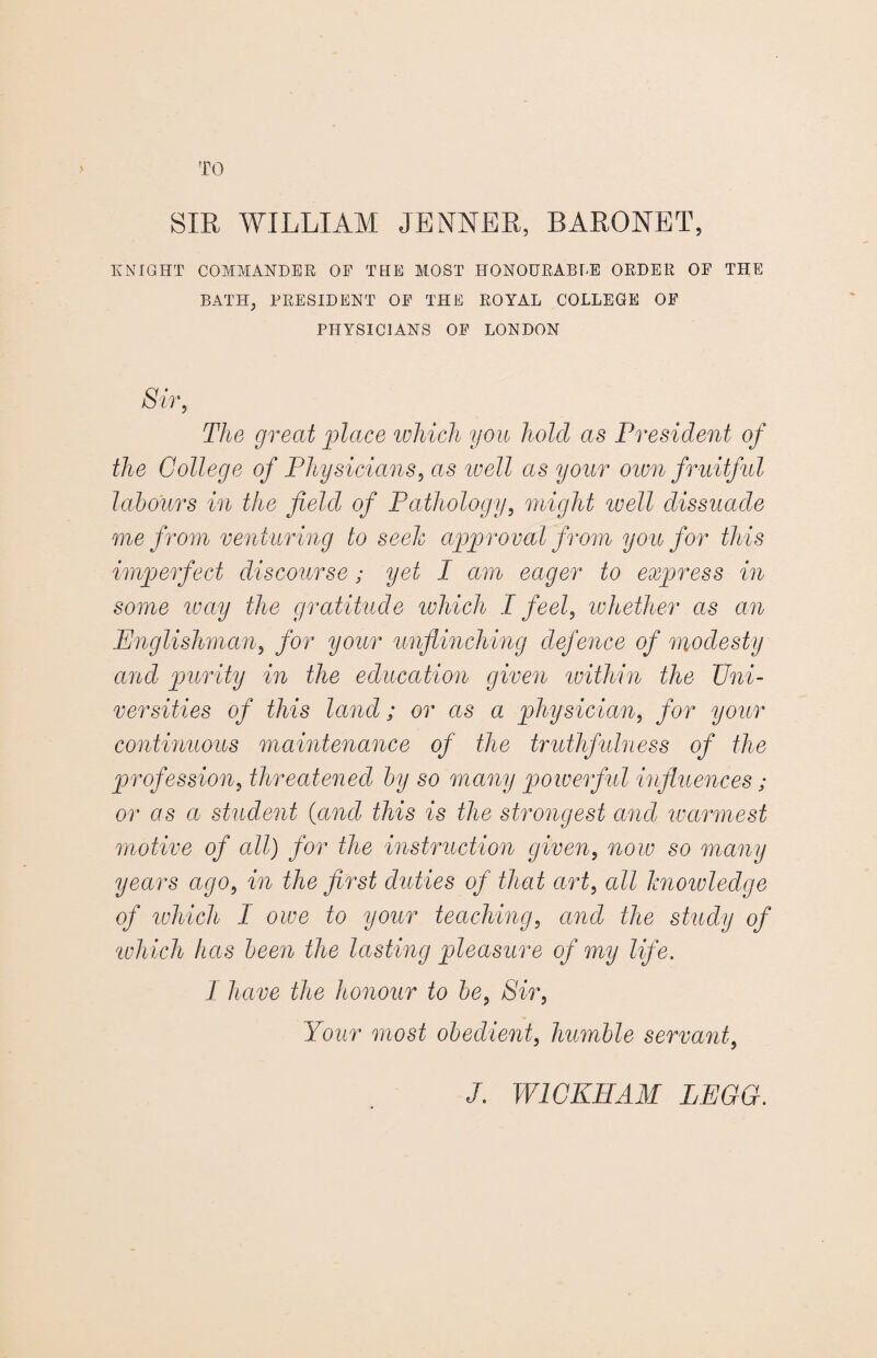 TO SIR WILLIAM JENNER, BARONET, KNIGHT COMMANDER OF THE MOST HONOURABLE ORDER OF THE BATH, PRESIDENT OF THE ROYAL COLLEGE OF PHYSICIANS OF LONDON Sir, The great place which you hold as President of the College of Physicians, as ivell as your own fruitful labours in the field of Pathology, might well dissuade me from venturing to seek approval from you for this imperfect discourse; yet I am eager to express in some wciy the gratitude which I feel, whether as an Englishman, for your unflinching defence of modesty and purity in the education given within the Uni¬ versities of this land; or as a physician, for your continuous maintenance of the truthfulness of the profession, threatened by so many powerful influences; or as a student {and this is the strongest and warmest motive of all) for the instruction given, now so many years ago, in the first duties of that art, all knoivledge of which I owe to your teaching, and the study of which has been the lasting pleasure of my life. I have the honour to be, Sir, Your most obedient, humble servant,