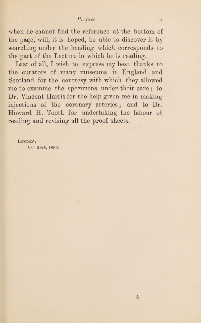 when he cannot find the reference at the bottom of the page5 will5 it is hoped, be able to discover it by searching under the heading which corresponds to the part of the Lecture in which he is reading. Last of all, I wish to express my best thanks to the curators of many museums in England and Scotland for the courtesy with which they allowed me to examine the specimens under their care ; to Dr. Vincent Harris for the help given me in making injections of the coronary arteries; and to Dr, Howard H, Tooth for undertaking the labour of reading and revising all the proof sheets. London; Dec, 28th, 1883. h