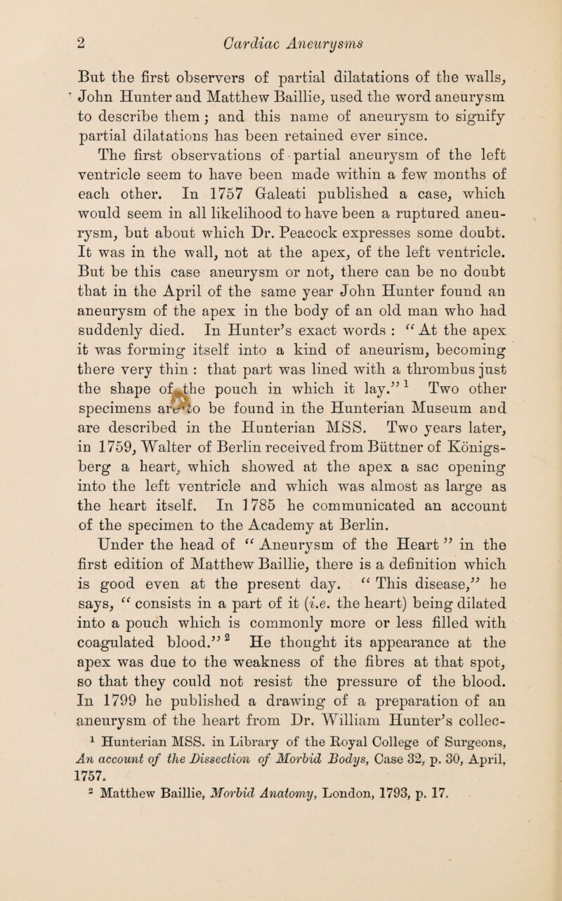 But the first observers of partial dilatations of the walls, ' John Hunter and Matthew Baillie, used the word aneurysm to describe them; and this name of aneurysm to signify partial dilatations has been retained ever since. The first observations of partial aneurysm of the left ventricle seem to have been made within a few months of each other. In 1757 Graleati published a case, which would seem in all likelihood to have been a ruptured aneu¬ rysm, but about which Dr. Peacock expresses some doubt. It was in the wall, not at tlie apex, of the left ventricle. But be this case aneurysm or not, there can be no doubt that in the April of the same year John Hunter found an aneurysm of the apex in the body of an old man who had suddenly died. In Hunter’s exact words : “ At the apex it was forming itself into a kind of aneurism, becoming there very thin : that part was lined with a thrombus just the shape ohHhe pouch in which it lay.” 1 Two other specimens ariAto be found in the Hunterian Museum and are described in the Hunterian MSS. Two years later, in 1759, Walter of Berlin received from Biittner of Konigs- berg a heart, which showed at the apex a sac opening into the left ventricle and which was almost as large as the heart itself. In 1785 he communicated an account of the specimen to the Academy at Berlin. Under the head of <( Aneurysm of the Heart ” in the first edition of Matthew Baillie, there is a definition which is good even at the present day. “ This disease,” lie says, “ consists in a part of it (i.e. the heart) being dilated into a pouch which is commonly more or less filled with coagulated blood.” 2 He thought its appearance at the apex was due to the weakness of the fibres at that spot, so that they could not resist the pressure of the blood. In 1799 he published a drawing of a preparation of an aneurysm of the heart from Dr. William Hunter’s collec- 1 Hunterian MSS. in Library of the Royal College of Surgeons, An account of the Dissection of Morbid Bodys, Case 32, p. 30, April, 1757. 2 Matthew Baillie, Morbid Anatomy, London, 1793, p. 17.