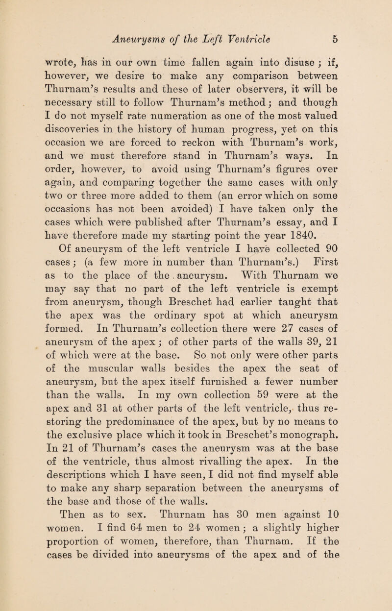 wrote, has in our own time fallen again into disuse ; if, however, we desire to make any comparison between Thurnands results and these of later observers, it will be necessary still to follow Thurnands method; and though I do not myself rate numeration as one of the most valued discoveries in the history of human progress, yet on this occasion we are forced to reckon with Thurnands work, and we must therefore stand in Thurnands ways. In order, however, to avoid using Thurnands figures over again, and comparing together the same cases with only two or three more added to them (an error which on some occasions has not been avoided) I have taken only the cases which were published after Thurnands essay, and I have therefore made my starting point the year 1840. Of aneurysm of the left ventricle I have collected 90 cases ; (a few more in number than Thurnands.) First as to the place of the . aneurysm. With Thurnam we may say that no part of the left ventricle is exempt from aneurysm, though Breschet had earlier taught that the apex was the ordinary spot at which aneurysm formed. In Thurnands collection there were 27 cases of aneurysm of the apex; of other parts of the walls 39, 21 of which were at the base. So not only were other parts of the muscular walls besides the apex the seat of aneurysm, but the apex itself furnished a fewer number than the walls. In my own collection 59 were at the apex and 31 at other parts of the left ventricle, thus re¬ storing the predominance of the apex, but by no means to the exclusive place which it took in Breschet’s monograph. In 21 of Thurnands cases the aneurysm was at the base of the ventricle, thus almost rivalling the apex. In the descriptions which I have seen, I did not find myself able to make any sharp separation between the aneurysms of the base and those of the walls. Then as to sex. Thurnam has 30 men against 10 women. I find 64 men to 24 women; a slightly higher proportion of women, therefore, than Thurnam. If the cases be divided into aneurysms of the apex and of the