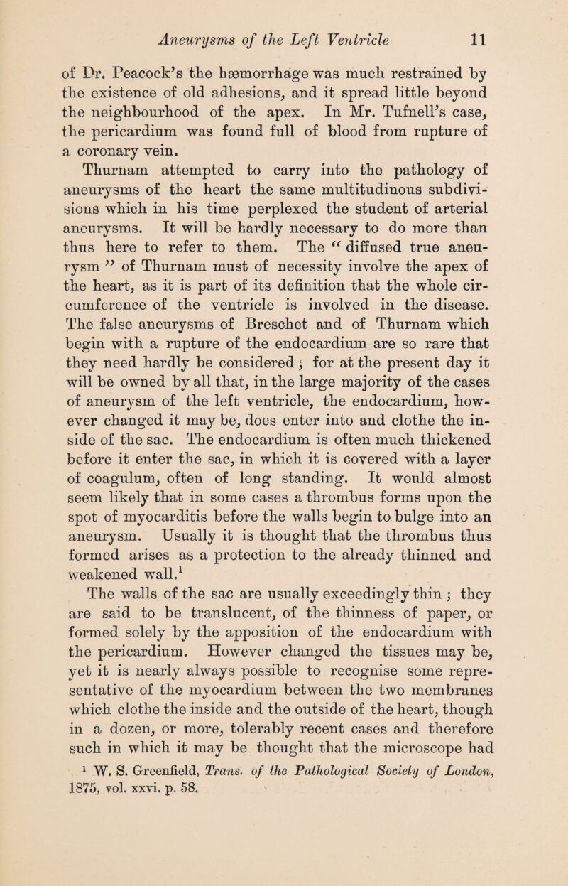 of Dr. Peacock’s the haemorrhage was much restrained by the existence of old adhesions, and it spread little beyond the neighbourhood of the apex. In Mr. Tufnell’s case, the pericardium was found full of blood from rupture of a coronary vein. Thurnam attempted to carry into the pathology of aneurysms of the heart the same multitudinous subdivi¬ sions which in his time perplexed the student of arterial aneurysms. It will be hardly necessary to do more than thus here to refer to them. The “ diffused true aneu¬ rysm ” of Thurnam must of necessity involve the apex of the heart, as it is part of its definition that the whole cir¬ cumference of the ventricle is involved in the disease. The false aneurysms of Breschet and of Thurnam which begin with a rupture of the endocardium are so rare that they need hardly be considered; for at the present day it will be owned by all that, in the large majority of the cases of aneurysm of the left ventricle, the endocardium, how¬ ever changed it may be, does enter into and clothe the in¬ side of the sac. The endocardium is often much thickened before it enter the sac, in which it is covered with a layer of coagulum, often of long standing. It would almost seem likely that in some cases a thrombus forms upon the spot of myocarditis before the walls begin to bulge into an aneurysm. Usually it is thought that the thrombus thus formed arises as a protection to the already thinned and weakened wall.1 The walls of the sac are usually exceedingly thin ; they are said to be translucent, of the thinness of paper, or formed solely by the apposition of the endocardium with the pericardium. However changed the tissues may be, yet it is nearly always possible to recognise some repre¬ sentative of the myocardium between the two membranes which clothe the inside and the outside of the heart, though in a dozen, or more, tolerably recent cases and therefore such in which it may be thought that the microscope had 1 W. S. Greenfield, Trans. of the Pathological Society of London, 1875, vol. xxvi. p. 58.