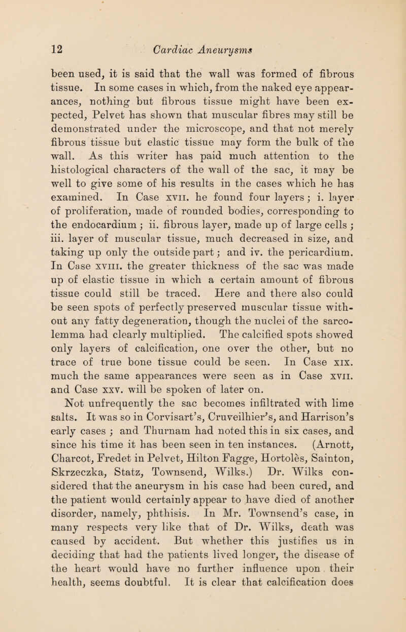 been used, it is said that the wall was formed of fibrous tissue. In some cases in which, from the naked eye appear¬ ances, nothing but fibrous tissue might have been ex¬ pected, Pelvet has shown that muscular fibres may still be demonstrated under the microscope, and that not merely fibrous tissue but elastic tissue may form the bulk of the wall. As this writer has paid much attention to the histological characters of the wall of the sac, it may be well to give some of his results in the cases which he has examined. In Case xvii. he found four layers; i. layer of proliferation, made of rounded bodies, corresponding to the endocardium ; ii. fibrous layer, made up of large cells ; iii. layer of muscular tissue, much decreased in size, and taking up only the outside part; and iv. the pericardium. In Case xviii. the greater thickness of the sac was made up of elastic tissue in which a certain amount of fibrous tissue could still be traced. Here and there also could be seen spots of perfectly preserved muscular tissue with¬ out any fatty degeneration, though the nuclei of the sarco- lemma had clearly multiplied. The calcified spots showed only layers of calcification, one over the other, but no trace of true bone tissue could be seen. In Case xix. much the same appearances were seen as in Case xvii. and Case xxv. will be spoken of later on. Not unfrequently the sac becomes infiltrated with lime salts. It was so in Corvisart’s, Cruveilhier’s, and Harrison’s early cases ; and Thurnam had noted this in six cases, and since his time it has been seen in ten instances. (Arnott, Charcot, Fredet in Pelvet, Hilton Fagge, Hortoles, Sainton, Skrzeczka, Statz, Townsend, Wilks.) Dr. AVilks con¬ sidered that the aneurysm in his case had been cured, and the patient would certainly appear to have died of another disorder, namely, phthisis. In Mr. Townsend’s case, in many respects very like that of Dr. Wilks, death was caused by accident. But whether this justifies us in deciding that had the patients lived longer, the disease of the heart would have no further influence upon their health, seems doubtful. It is clear that calcification does