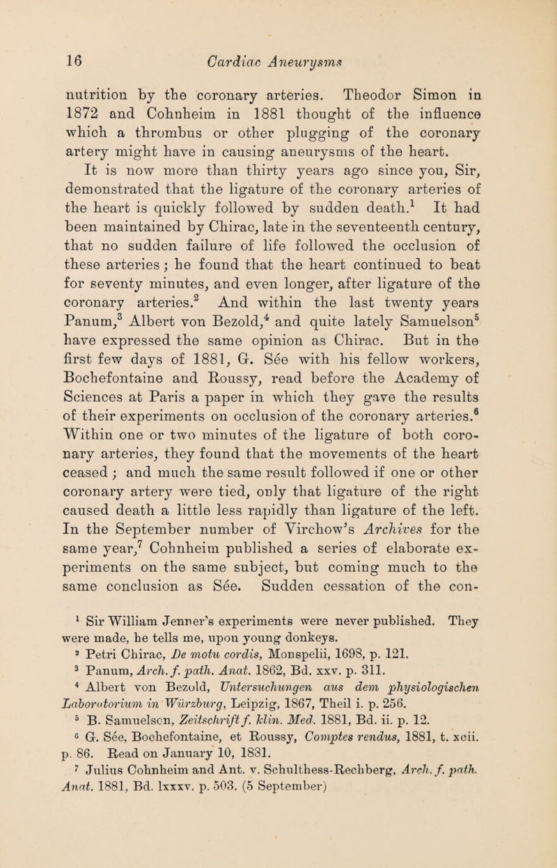 nutrition by the coronary arteries. Theodor Simon in 1872 and Cobnheim in 1881 thought of the influence which a thrombus or other plugging of the coronary artery might have in causing aneurysms of the heart. It is now more than thirty years ago since you, Sir, demonstrated that the ligature of the coronary arteries of the heart is quickly followed by sudden death.1 It had been maintained by Chirac, late in the seventeenth century, that no sudden failure of life followed the occlusion of these arteries; he found that the heart continued to beat for seventy minutes, and even longer, after ligature of the coronary arteries.2 And within the last twenty years Panum,3 Albert von Bezold,4 and quite lately Samuelson5 have expressed the same opinion as Chirac. But in the first few days of 1881, Gr. See with his fellow workers, Bochefontaine and Roussy, read before the Academy of Sciences at Paris a paper in which they gave the results of their experiments on occlusion of the coronary arteries.6 Within one or two minutes of the ligature of both coro¬ nary arteries, they found that the movements of the heart ceased ; and much the same result followed if one or other coronary artery were tied, only that ligature of the right caused death a little less rapidly than ligature of the left. In the September number of Virchow's Archives for the same year,7 Cohnheim published a series of elaborate ex¬ periments on the same subject, but coming much to the same conclusion as See. Sudden cessation of the con- 1 Sir William Jermer’s experiments were never published. They were made, he tells me, upon young donkeys. 2 Petri Chirac, Be motu cordis, Monspelii, 1698, p. 121. 3 Panum, Arch. f. path. Anat. 1862, Bd. xxv. p. 311. 4 Albert von Bezold, Untersucliungen aus den physiologischen Laborutorium in Wurzburg, Leipzig, 1867, Theil i. p. 256. 5 B. Samuelscn, Zeitschrift f. hlin. Med: 1881, Bd. ii. p. 12. 6 G. See, Bochefontaine, et Roussy, Comptes rendus, 1881, t. xcii. p. 86. Read on January 10, 1881. 7 Julius Cohnheim and Ant. v. Sclnilthess-Rechberg, Arch. f. path. Anat. 1881, Bd. lxxxv. p. 503. (5 September)