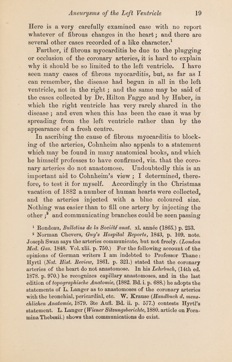 Here is a very carefully examined case witli no report whatever of fibrous changes in the heart; and there are several other cases recorded of a like character.1 Further, if fibrous myocarditis be due to the plugging or occlusion of the coronary arteries, it is hard to explain why it should be so limited to the left ventricle. I have seen many cases of fibrous myocarditis, but, as far as I can remember, the disease had begun in all in the left ventricle, not in the right ; and the same may be said of the cases collected by Dr. Hilton Fagge and by Huber, in which the right ventricle has very rarely shared in the disease ; and even when this has been the case it was by spreading from the left ventricle rather than by the appearance of a fresh centre. In ascribing the cause of fibrous myocarditis to block¬ ing of the arteries, Cohnheim also appeals to a statement which may be found in many anatomical books, and which he himself professes to have confirmed, viz. that the coro¬ nary arteries do not anastomose. Undoubtedly this is an important aid to Cohnheim/s view ; I determined, there¬ fore, to test it for myself. Accordingly in the Christmas vacation of 1882 a number of human hearts were collected, and the arteries injected with a blue coloured size. Nothing was easier than to fill one artery by injecting the other ;2 and communicating branches could be seen passing 1 Rondeau, Bulletins de la Societe anat. xl. annee (1865.) p. 253. 2 Norman Chevers, Guy's Hospital Reports, 1843, p. 109. note. Joseph Swan says the arteries communicate, hut not freely. (London Med. Gaz. 1848. Yol. xlii. p. 750.) For the following account of the opinions of German writers I am indebted to Professor Tbane: Hyrtl (Nat. Hist. Review, 1861. p. 321.) stated that the coronary arteries of the heart do not anastomose. In his Lehrbuch, (14th ed. 1878. p. 970.) he recognizes capillary anastomoses, and in the last edition of topographische Anatomie, (1882. Bd. i. p. 688.) he adopts the statements of L. Langer as to anastomoses of the coronary arteries with the bronchial, pericardial, etc. W. Krause (Handbuch d. mens- chlichen Anatomie, 1879. 3te Aufl. Bd. ii. p. 577.) contests Hyrtl’s statement. L. Langer (Wiener Sitzungsberichte, 1880. article on Fora¬ mina Thebesii.) shows that communications do exist.