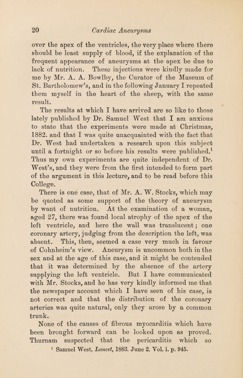 over the apex of the ventricles, the very place where there should be least supply of blood, if the explanation of the frequent appearance of aneurysms at the apex be due to lack of nutrition. These injections were kindly made for me by Mr. A. A. Bowlby, the Curator of the Museum of St. Bartholomew’s, and in the following January I repeated them myself in the heart of the sheep, with the same result. The results at which I have arrived are so like to those lately published by Dr. Samuel West that I am anxious to state that the experiments were made at Christmas, 1882. and that I was quite unacquainted with the fact that Dr. West had undertaken a research upon this subject until a fortnight or so before his results were published.1 Thus my own experiments are quite independent of Dr. West’s, and they were from the first intended to form part of the argument in this lecture, and to be read before this College. There is one case, that of Mr. A. W. Stocks, which may be quoted as some support of the theory of aneurysm by want of nutrition. At the examination of a woman, aged 27, there was found local atrophy of the apex of the left ventricle, and here the wall was translucent; one coronary artery, judging from the description the left, was absent. This, then, seemed a case very much in favour of Cohnheim’s view. Aneurysm is uncommon both in the sex and at the age of this case, and it might be contended that it was determined by the absence of the artery supplying the left ventricle. But I have communicated with Mr. Stocks, and he has very kindly informed me that the newspaper account which I have seen of his case, is not correct and that the distribution of the coronary arteries was quite natural, only they arose by a common trunk. None of the causes of fibrous mvocarditis which have %/ been brought forward can be looked upon as proved. Thurnam suspected that the pericarditis which so 1 Samuel West, Lancet, 1883. June 2. Yol. i. p. 945.