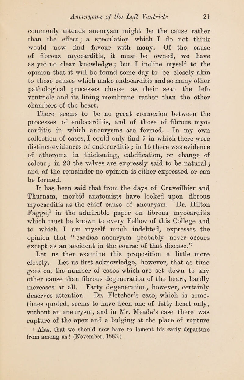commonly attends aneurysm might be the cause rather than the effect; a speculation which I do not think would now find favour with many. Of the cause of fibrous myocarditis, it must be owned, we have as yet no clear knowledge; but I incline myself to the opinion that it will be found some day to be closely akin to those causes which make endocarditis and so many other pathological processes choose as their seat the left ventricle and its lining membrane rather than the other chambers of the heart. There seems to be no great connexion between the processes of endocarditis, and of those of fibrous myo¬ carditis in which aneurysms are formed. In my own collection of cases, I could ouly find 7 in which there were distinct evidences of endocarditis ; in 16 there was evidence of atheroma in thickening, calcification, or change of colour; in 20 the valves are expressly said to be natural; and of the remainder no opinion is either expressed or can be formed. It has been said that from the days of Cruveilhier and Thurnam, morbid anatomists have looked upon fibrous myocarditis as the chief cause of aneurysm. Dr. Hilton Fagge,1 in the admirable paper on fibrous myocarditis which must be known to every Fellow of this College and to which I am myself much indebted, expresses the opinion that “ cardiac aneurysm probably never occurs except as an accident in the course of that diseased* Let us then examine this proposition a little more closely. Let us first acknowledge, however, that as time goes on, the number of cases which are set down to any other cause than fibrous degeneration of the heart, hardly increases at all. Fatty degeneration, however, certainly deserves attention. Dr. Fletcher's case, which is some¬ times quoted, seems to have been one of fatty heart only, without an aneurysm, and in Mr. Meade's case there was rupture of the apex and a bulging at the place of rapture 1 Alas, that we should now have to lament liis early departure from among us ! (November, 1883.)