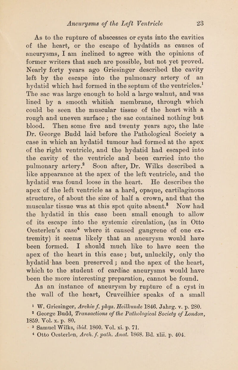 As to the rupture of abscesses or cysts into the cavities of the heart, or the escape of hydatids as causes of aneurysms, I am inclined to agree with the opinions of former writers that such are possible, but not yet proved. Nearly forty years ago Griesinger described the cavity left by the escape into the pulmonary artery of an hydatid which had formed in the septum of the ventricles.1 The sac was large enough to hold a large walnut, and was lined by a smooth whitish membrane, through which could be seen the muscular tissue of the heart with a rough and uneven surface; the sac contained nothing but blood. Then some five and twenty years ago, the late T)r. George Budd laid before the Pathological Society a case in which an hydatid tumour had formed at the apex of the right ventricle, and the hydatid had escaped into the cavity of the ventricle and been carried into the pulmonary artery.3 Soon after, Dr. Wilks described a like appearance at the apex of the left ventricle, and the hydatid was found loose in the heart. He describes the apex of the left ventricle as a hard, opaque, cartilaginous structure, of about the size of half a crown, and that the muscular tissue was at this spot quite absent.3 Now had the hydatid in this case been small enough to allow of its escape into the systemic circulation, (as in Otto OesterleAs case4 where it caused gangrene of one ex¬ tremity) it seems likely that an aneurysm would have been formed. I should much like to have seen the apex of the heart in this case; but, unluckily, only the hydatid has been preserved; and the apex of the heart, which to the student of cardiac aneurysms would have been the more interesting preparation, cannot be found. As an instance of aneurysm by rupture of a cyst in the wall of the heart, Cruveilhier speaks of a small 1 W. Griesinger, Archiv f. phys. Heilhunde 1846. Jahrg. v. p. 280. 2 George Budd, Transactions of the Pathological Society of London, 1859. Yol. x. p. 80. 3 Samuel Wilks, ibid. 1860. Yol. xi. p. 71. 4 Otto Oesterlen, Arch, f path. Anat. 1868. Bd. xlii. p. 404.