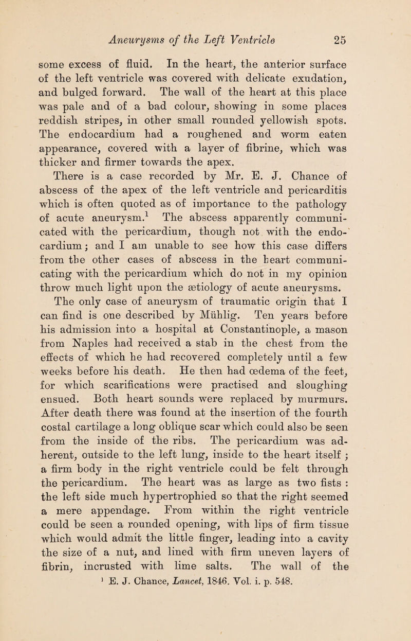 some excess of fluid. In the heart, the anterior surface of the left ventricle was covered with delicate exudation, and bulged forward. The wall of the heart at this place was pale and of a bad colour, showing in some places reddish stripes, in other small rounded yellowish spots. The endocardium had a roughened and worm eaten appearance, covered with a layer of fibrine, which was thicker and firmer towards the apex. There is a case recorded by Mr. E. J. Chance of abscess of the apex of the left ventricle and pericarditis which is often quoted as of importance to the pathology of acute aneurysm.1 The abscess apparently communi¬ cated with the pericardium, though not with the endo-' cardium; and I am unable to see how this case differs from the other cases of abscess in the heart communi¬ cating with the pericardium which do not in my opinion throw much light upon the setiology of acute aneurysms. The only case of aneurysm of traumatic origin that I can find is one described by Miihlig. Ten years before his admission into a hospital at Constantinople, a mason from Naples had received a stab in the chest from the effects of which he had recovered completely until a few weeks before his death. He then had oedema of the feet, for which scarifications were practised and sloughing ensued. Both heart sounds were replaced by murmurs. After death there was found at the insertion of the fourth costal cartilage a long oblique scar which could also be seen from the inside of the ribs. The pericardium was ad¬ herent, outside to the left lung, inside to the heart itself ; a firm body in the right ventricle could be felt through the pericardium. The heart was as large as two fists : the left side much hypertrophied so that the right seemed a mere appendage. From within the right ventricle could be seen a rounded opening, with lips of firm tissue which would admit the little finger, leading into a cavity the size of a nut, and lined with firm uneven layers of fibrin, incrusted with lime salts. The wall of the 1 E. J. Chance, Lancet, 1846. Vol. i. p. 548.