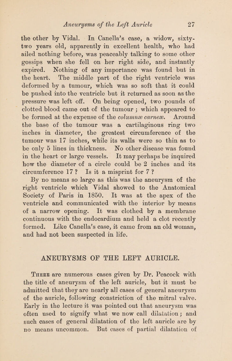 the other by Vidal. In Canella’s case, a widow, sixty- two years old, apparently in excellent health, who had ailed nothing before, was peaceably talking to some other gossips when she fell on her right side, and instantly expired. Nothing of any importance was found but in the heart. The middle part of the right ventricle was deformed by a tnmonr, which was so soft that it could be pushed into the ventricle but it returned as soon as the pressure was left off. On being opened, two pounds of clotted blood came out of the tumour ; which appeared to be formed at the expense of the columnar carnese. Around the base of the tumour was a cartilaginous ring two inches in diameter, the greatest circumference of the tumour was 17 inches, while its walls were so thin as to be only 5 lines in thickness. No other disease was found in the heart or large vessels. It may perhaps be inquired how the diameter of a circle could be 2 inches and its circumference 17 ? Is it a misprint for 7 ? By no means so large as this was the aneurysm of the right ventricle which Vidal showed to the Anatomical Society of Paris in 1850. It was at the apex of the ventricle and communicated with the interior by means of a narrow opening. It was clothed by a membrane continuous with the endocardium and held a clot recently formed. Like Canella's case, it came from an old woman, and had not been suspected in life. ANEURYSMS OF THE LEFT AURICLE. There are numerous cases given by Dr. Peacock with the title of aneurysm of the left auricle, but it must be admitted that they are nearly all cases of general aneurysm of the auricle, following constriction of the mitral valve. Early in the lecture it was pointed out that aneurysm was often used to signify what we now call dilatation; and such cases of general dilatation of the left auricle are by no means uncommon. But cases of partial dilatation of