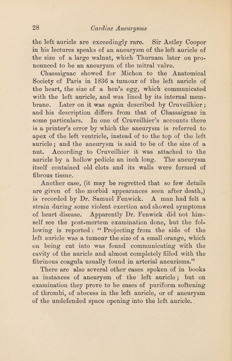 the left auricle are exceedingly rare. Sir Astley Cooper in his lectures speaks of an aneurysm of the left auricle of the size of a large walnut, which Thurnam later on pro¬ nounced to be an aneurysm of the mitral valve. Chassaignac showed for Michon to the Anatomical Society of Paris in 1836 a tumour of the left auricle of the heart, the size of a hen’s egg, which communicated with the left auricle, and was lined by its internal mem¬ brane. Later on it was again described by Cruveilhier; and his description differs from that of Chassaignac in some particulars. In one of Cruveilhier's accounts there is a printer's error by which the aneurysm is referred to apex of the left ventricle, instead of to the top of the left auricle; and the aneurysm is said to be of the size of a nut. According to Cruveilhier it was attached to the auricle by a hollow pedicle an inch long. The aneurysm itself contained old clots and its walls were formed of fibrous tissue. Another case, (it may be regretted that so few details are given of the morbid appearances seen after death,) is recorded by Dr. Samuel Fenwick. A man had felt a strain during some violent exertion and showed symptoms of heart disease. Apparently Dr. Fenwick did not him¬ self see the post-mortem examination done, but the fol¬ lowing is reported: “ Projecting from the side of the left auricle was a tumour the size of a small orange, which on being cut into was found communicating with the cavity of the auricle and almost completely filled with the fibrinous coagula usually found in arterial aneurisms. There are also several other cases spoken of in books as instances of aneurysm of the left auricle; but on examination they prove to be cases of puriform softening of thrombi, of abscess in the left auricle, or of aneurysm of the undefended space opening into the left auricle.