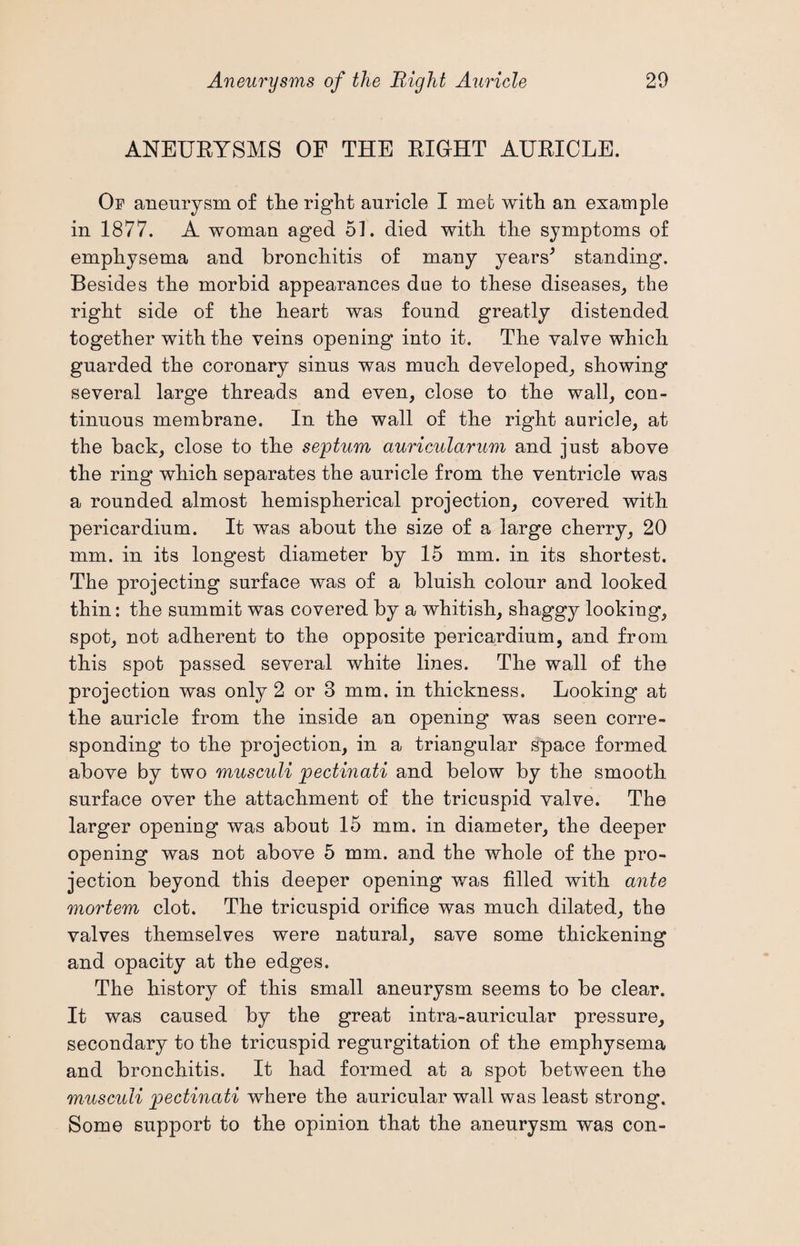 ANEURYSMS OF THE RIGHT AURICLE. Of aneurysm of the right auricle I met with an example in 1877. A woman aged 51. died with the symptoms of emphysema and bronchitis of many years* standing. Besides the morbid appearances due to these diseases, the right side of the heart was found greatly distended together with the veins opening into it. The valve which guarded the coronary sinus was much developed, showing several large threads and even, close to the wall, con¬ tinuous membrane. In the wall of the right auricle, at the back, close to the septum auricularum and just above the ring which separates the auricle from the ventricle was a rounded almost hemispherical projection, covered with pericardium. It was about the size of a large cherry, 20 mm. in its longest diameter by 15 mm. in its shortest. The projecting surface was of a bluish colour and looked thin: the summit was covered by a whitish, shaggy looking, spot, not adherent to the opposite pericardium, and from this spot passed several white lines. The wall of the projection was only 2 or 3 mm. in thickness. Looking at the auricle from the inside an opening was seen corre¬ sponding to the projection, in a triangular space formed above by two musculi pectinati and below by the smooth surface over the attachment of the tricuspid valve. The larger opening was about 15 mm. in diameter, the deeper opening was not above 5 mm. and the whole of the pro¬ jection beyond this deeper opening was filled with ante mortem clot. The tricuspid orifice was much dilated, the valves themselves were natural, save some thickening and opacity at the edges. The history of this small aneurysm seems to be clear. It was caused by the great intra-auricular pressure, secondary to the tricuspid regurgitation of the emphysema and bronchitis. It had formed at a spot between the musculi pectinati where the auricular wall was least strong. Some support to the opinion that the aneurysm was con-