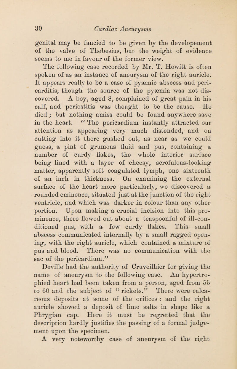genital may be fancied to be given by the developement of the valve of Thebesius, but the weight of evidence seems to me in favour of the former view. The following case recorded by Mr. T. Howitt is often spoken of as an instance of aneurysm of the right auricle. It appears really to be a case of pyacmic abscess and peri¬ carditis, though the source of the pyaemia was not dis¬ covered. A boy, aged 8, complained of great pain in his calf, and periostitis was thought to be the cause. He died ; but nothing amiss could be found anywhere save in the heart. “ The pericardium instantly attracted our attention as appearing very much distended, and on cutting into it there gushed out, as near as we could guess, a pint of grumous fluid and pus, containing a number of curdy flakes, the whole interior surface being lined with a layer of cheesy, scrofulous-looking matter, apparently soft coagulated lymph, one sixteenth of an inch in thickness. On examining the external surface of the heart more particularly, we discovered a rounded eminence, situated just at the junction of the right ventricle, and which was darker in colour than any other portion. Upon making a crucial incision into this pro¬ minence, there flowed out about a teaspoonful of ill-con¬ ditioned pus, with a few curdy flakes. This small abscess communicated internally by a small ragged open¬ ing, with the right auricle, which contained a mixture of pus and blood. There was no communication with the sac of the pericardium.” Deville had the authority of Cruveilhier for giving the name of aneurysm to the following case. An hypertro¬ phied heart had been taken from a person, aged from 55 to 60 and the subject of “ rickets.” There were calca¬ reous deposits at some of the orifices : and the right auricle showed a deposit of lime salts in shape like a Phrygian cap. Here it must be regretted that the description hardly justifies the passing of a formal judge¬ ment upon the specimen. A very noteworthy case of aneurysm of the right