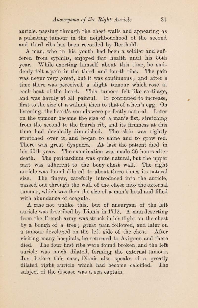 auricle, passing through the chest walls and appearing as a pulsating tumour in the neighbourhood of the second and third ribs has been recorded by Berthold. A man, who in his youth had been a soldier and suf¬ fered from syphilis, enjoyed fair health until his 56th year. While exerting himself about this time, he sud¬ denly felt a pain in the third and fourth ribs. The pain was never very great, but it was continuous; and after a time there was perceived a slight tumour which rose at each beat of the heart. This tumour felt like cartilage, and was hardly at all painful. It continued to increase, first to the size of a walnut, then to that of a hen’s egg. On listening, the heart’s sounds were perfectly natural. Later on the tumour became the size of a man’s fist, stretching from the second to the fourth rib, and its firmness at this time had decidedly diminished. The skin was tightly stretched over it, and began to shine and to grow red. There was great dyspnoea. At last the patient died in his 60th year. The examination was made 36 hours after death. The pericardium was quite natural, but the upper part was adherent to the bony chest wall. The right auricle was found dilated to about three times its natural size. The finger, carefully introduced into the auricle, passed out through the wall of the chest into the external tumour, which was then the size of a man’s head and filled with abundance of coagula. A case not unlike this, but of aneurysm of the left auricle was described by Dionis in 1712. A man deserting from the French army was struck in his flight on the chest by a bough of a tree ; great pain followed, and later on a tumour developed on the left side of the chest. After visiting many hospitals, he returned to Avignon and there died. The four first ribs were found broken, and the left auricle was much dilated, forming the external tumour. Just before this case, Dionis also speaks of a greatly dilated right auricle which had become calcified. The subject of the disease was a sea captain.