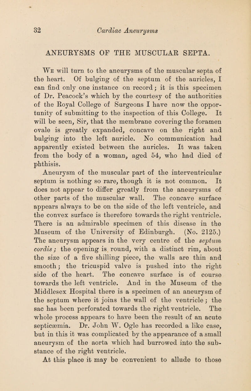 ANEURYSMS OF THE MUSCULAR SEPTA. We will turn to the aneurysms of the muscular septa of the heart. Of bulging of the septum of the auricles, I can find only one instance on record; it is this specimen of Dr. Peacock’s which by the courtesy of the authorities of the Royal College of Surgeons I have now the oppor¬ tunity of submitting to the inspection of this College. It will be seen. Sir, that the membrane covering the foramen ovale is greatly expanded, concave on the right and bulging into the left auricle. No communication had apparently existed between the auricles. It was taken from the body of a woman, aged 54, who had died of phthisis. Aneurysm of the muscular part of the interventricular septum is nothing so rare, though it is not common. It does not appear to differ greatly from the aneurysms of other parts of the muscular wall. The concave surface appears always to be on the side of the left ventricle, and the convex surface is therefore towards the right ventricle. There is an admirable specimen of this disease in the Museum of the University of Edinburgh. (No. 2125.) The aneurysm appears in the very centre of the septum cordis; the opening is round, with a distinct rim, about the size of a five shilling piece, the walls are thin and smooth; the tricuspid valve is pushed into the right side of the heart. The conca,ve surface is of course towards the left ventricle. And in the Museum of the Middlesex Hospital there is a specimen of an aneurysm of the septum where it joins the wall of the ventricle; the sac has been perforated towards the right ventricle. The whole process appears to have been the result of an acute septicaemia. Dr. John W. Ogle has recorded a like case, but in this it was complicated by the appearance of a small aneurysm of the aorta which had burrowed into the sub¬ stance of the right ventricle. At this place it may be convenient to allude to those