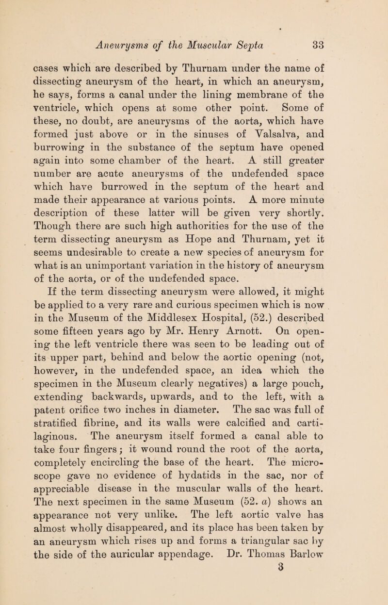 cases which are described by Thurnam under the name of dissecting aneurysm of the heart, in which an aneurysm, he says, forms a canal under the lining membrane of the ventricle, which opens at some other point. Some of these, no doubt, are aneurysms of the aorta, which have formed just above or in the sinuses of Valsalva, and burrowing in the substance of the septum have opened again into some chamber of the heart. A still greater number are acute aneurysms of the undefended space which have burrowed in the septum of the heart and made their appearance at various points. A more minute description of these latter will be given very shortly. Though there are such high authorities for the use of the term dissecting aneurysm as Hope and Thurnam, yet it seems undesirable to create a new species of aneurysm for what is an unimportant variation in the history of aneurysm of the aorta, or of the undefended space. If the term dissecting aneurysm were allowed, it might be applied to a very rare and curious specimen which is now in the Museum of the Middlesex Hospital, (52.) described some fifteen years ago by Mr. Henry Arnott. On open¬ ing the left ventricle there was seen to be leading out of its upper part, behind and below the aortic opening (not, however, in the undefended space, an idea which the specimen in the Museum clearly negatives) a large pouch, extending backwards, upwards, and to the left, with a patent orifice two inches in diameter. The sac was full of stratified fibrine, and its walls were calcified and carti¬ laginous. The aneurysm itself formed a canal able to take four fingers; it wound round the root of the aorta, completely encircling the base of the heart. The micro¬ scope gave no evidence of hydatids in the sac, nor of appreciable disease in the muscular walls of the heart. The next specimen in the same Museum (52. a) shows an appearance not very unlike. The left aortic valve has almost wholly disappeared, and its place has been taken by an aneurysm which rises up and forms a triangular sac by the side of the auricular appendage. Dr. Thomas Barlow 3
