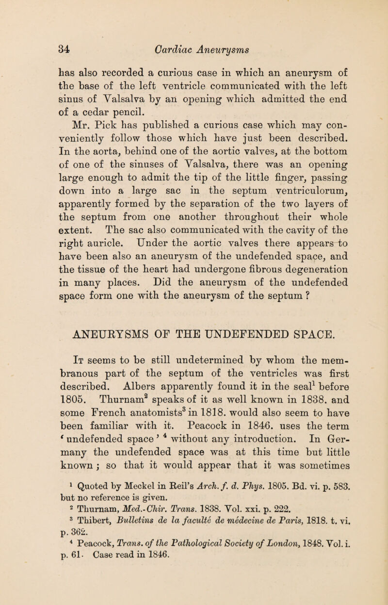 has also recorded a curious case in which an aneurysm of the base of the left ventricle communicated with the left sinus of Yalsalva by an opening which admitted the end of a cedar pencil. Mr. Pick has published a curious case which may con¬ veniently follow those which have just been described. In the aorta, behind one of the aortic valves, at the bottom of one of the sinuses of Yalsalva, there was an opening large enough to admit the tip of the little finger, passing down into a large sac in the septum ventriculorum, apparently formed by the separation of the two layers of the septum from one another throughout their whole extent. The sac also communicated with the cavity of the right auricle. Under the aortic valves there appears to have been also an aneurysm of the undefended space, and the tissue of the heart had undergone fibrous degeneration in many places. Did the aneurysm of the undefended space form one with the aneurysm of the septum ? ANEURYSMS OF THE UNDEFENDED SPACE. It seems to be still undetermined by whom the mem¬ branous part of the septum of the ventricles was first described. Albers apparently found it in the seal1 before 1805. Thurnam2 speaks of it as well known in 1838. and some French anatomists3 in 1818. would also seem to have been familiar with it. Peacock in 1846. uses the term e undefended space * 4 without any introduction. In Ger¬ many the undefended space was at this time but little known ; so that it would appear that it was sometimes 1 Quoted by Meckel in Reil’s Arch. f. d. Phys. 1805. Bd. vi. p. 583. but no reference is given. 2 Tliurnam, Med.-Chir. Trans. 1838. Yol. xxi. p. 222. 3 Thibert, Bulletins de la faculte de medecine de Paris, 1818. t. vi. p. 362. 4 Peacock, Trans, of the Pathological Society of London, 1848. Yol. i. p. 61. Case read in 1846.