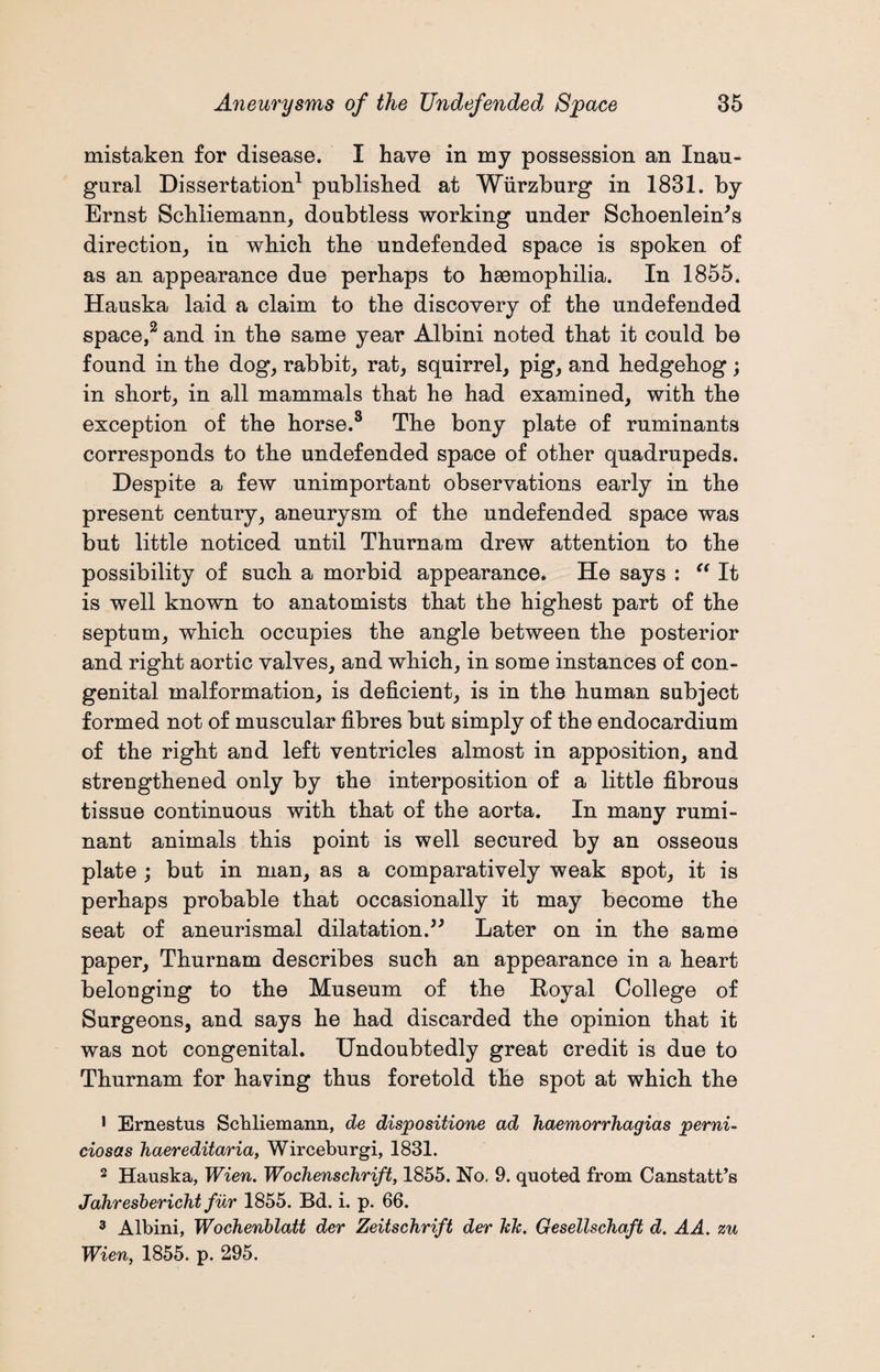 mistaken for disease. I have in my possession an Inau¬ gural Dissertation1 published at Wurzburg in 1831. by Ernst Schliemann, doubtless working under Schoenlein's direction, in which the undefended space is spoken of as an appearance due perhaps to haemophilia. In 1855. Hauska laid a claim to the discovery of the undefended space,2 and in the same year Albini noted that it could be found in the dog, rabbit, rat, squirrel, pig, and hedgehog; in short, in all mammals that he had examined, with the exception of the horse.8 The bony plate of ruminants corresponds to the undefended space of other quadrupeds. Despite a few unimportant observations early in the present century, aneurysm of the undefended space was but little noticed until Thurnam drew attention to the possibility of such a morbid appearance. He says : “ It is well known to anatomists that the highest part of the septum, which occupies the angle between the posterior and right aortic valves, and which, in some instances of con¬ genital malformation, is deficient, is in the human subject formed not of muscular fibres but simply of the endocardium of the right and left ventricles almost in apposition, and strengthened only by the interposition of a little fibrous tissue continuous with that of the aorta. In many rumi¬ nant animals this point is well secured by an osseous plate ; but in man, as a comparatively weak spot, it is perhaps probable that occasionally it may become the seat of aneurismal dilatation.” Later on in the same paper, Thurnam describes such an appearance in a heart belonging to the Museum of the Royal College of Surgeons, and says he had discarded the opinion that it was not congenital. Undoubtedly great credit is due to Thurnam for having thus foretold the spot at which the 1 Ernestus Schliemann, de dispositione ad haemorrhagias perni- ciosas haereditaria, Wirceburgi, 1831. 2 Hauska, Wien. Wochenschrift, 1855. No, 9. quoted from Canstatt’s Jahresbericht fur 1855. Bd. i. p. 66. 3 Albini, Wochenblatt der Zeitschrift der kJc. Gesellschaft d. AA. zu Wien, 1855. p. 295.