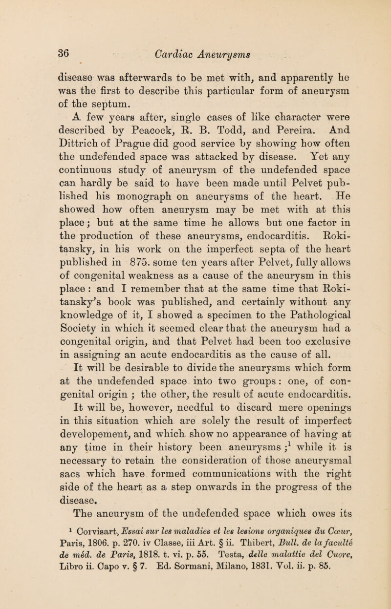 disease was afterwards to be met with, and apparently he was the first to describe this particular form of aneurysm of the septum. A few years after, single cases of like character were described by Peacock, R. B. Todd, and Pereira. And Dittrich of Prague did good service by showing how often the undefended space was attacked by disease. Yet any continuous study of aneurysm of the undefended space can hardly be said to have been made until Pelvet pub¬ lished his monograph on aneurysms of the heart. He showed how often aneurysm may be met with at this place; but at the same time he allows but one factor in the production of these aneurysms, endocarditis. Roki¬ tansky, in his work on the imperfect septa of the heart published in 875. some ten years after Pelvet, fully allows of congenital weakness as a cause of the aneurysm in this place : and I remember that at the same time that Roki¬ tansky's book was published, and certainly without any knowledge of it, I showed a specimen to the Pathological Society in which it seemed clear that the aneurysm had a congenital origin, and that Pelvet had been too exclusive in assigning an acute endocarditis as the cause of all. It will be desirable to divide the aneurysms which form at the undefended space into two groups: one, of con¬ genital origin ; the other, the result of acute endocarditis. It will be, however, needful to discard mere openings in this situation which are solely the result of imperfect developement, and which show no appearance of having at any time in their history been aneurysms ;l while it is necessary to retain the consideration of those aneurysmal sacs which have formed communications with the right side of the heart as a step onwards in the progress of the disease. The aneurysm of the undefended space which owes its 1 Corvisart, Essai sur les maladies et les lesions organiques du Coeur, Paris, 1806. p. 270. iv Classe, iii Art. § ii. Thibert, Bull, de lafaculte de med. de Paris, 1818. t. vi. p. 55. Testa, delle malattie del Cuore, Libro ii. Capo v. § 7. Ed. Sormani, Milano, 1831. Yol. ii. p. 85.