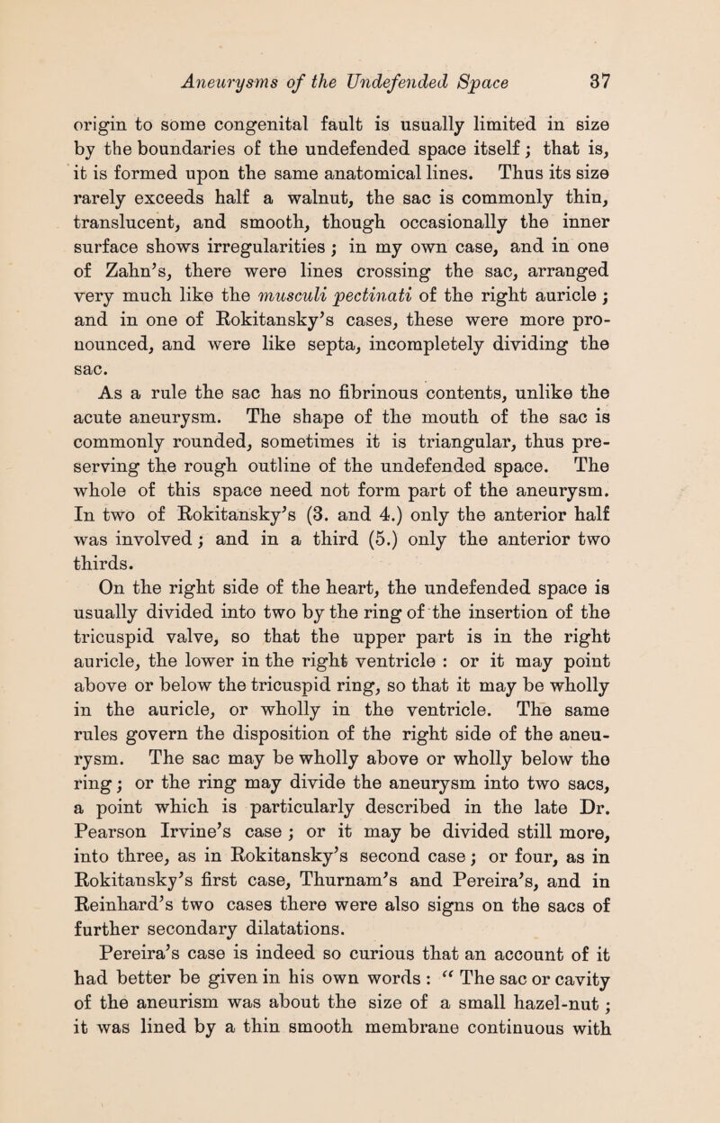 origin to some congenital fault is usually limited in size by the boundaries of the undefended space itself; that is, it is formed upon the same anatomical lines. Thus its size rarely exceeds half a walnut, the sac is commonly thin, translucent, and smooth, though occasionally the inner surface shows irregularities ; in my own case, and in one of Zahn's, there were lines crossing the sac, arranged very much like the musculi pectinati of the right auricle ; and in one of Rokitansky's cases, these were more pro¬ nounced, and were like septa, incompletely dividing the sac. As a rule the sac has no fibrinous contents, unlike the acute aneurysm. The shape of the mouth of the sac is commonly rounded, sometimes it is triangular, thus pre¬ serving the rough outline of the undefended space. The whole of this space need not form part of the aneurysm. In two of Rokitansky's (3. and 4.) only the anterior half was involved; and in a third (5.) only the anterior two thirds. On the right side of the heart, the undefended space is usually divided into two by the ring of the insertion of the tricuspid valve, so that the upper part is in the right auricle, the lower in the right ventricle : or it may point above or below the tricuspid ring, so that it may be wholly in the auricle, or wholly in the ventricle. The same rules govern the disposition of the right side of the aneu¬ rysm. The sac may be wholly above or wholly below the ring; or the ring may divide the aneurysm into two sacs, a point which is particularly described in the late Dr. Pearson Irvine’s case ; or it may be divided still more, into three, as in Rokitansky’s second case; or four, as in Rokitansky's first case, Thurnam's and Pereira's, and in Reinhard’s two cases there were also signs on the sacs of further secondary dilatations. Pereira’s case is indeed so curious that an account of it had better be given in his own words : “ The sac or cavity of the aneurism was about the size of a small hazel-nut; it was lined by a thin smooth membrane continuous with