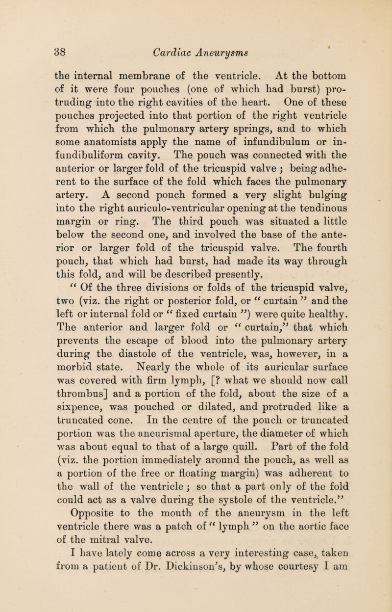 ♦ the internal membrane of the ventricle. At the bottom of it were four pouches (one of which had burst) pro¬ truding into the right cavities of the heart. One of these pouches projected into that portion of the right ventricle from which the pulmonary artery springs, and to which some anatomists apply the name of infundibulum or in- fundibuliform cavity. The pouch was connected with the anterior or larger fold of the tricuspid valve ; being adhe¬ rent to the surface of the fold which faces the pulmonary artery. A second pouch formed a very slight bulging into the right auriculo-ventricular opening at the tendinous margin or ring. The third pouch was situated a little below the second one, and involved the base of the ante¬ rior or larger fold of the tricuspid valve. The fourth pouch, that which had burst, had made its way through this fold, and will be described presently. (( Of the three divisions or folds of the tricuspid valve, two (viz. the right or posterior fold, or “ curtain ” and the left or internal fold or “ fixed curtain ”) were quite healthy. The anterior and larger fold or “ curtain,” that which prevents the escape of blood into the pulmonary artery during the diastole of the ventricle, was, however, in a morbid state. Nearly the whole of its auricular surface was covered with firm lymph, [? what we should now call thrombus] and a portion of the fold, about the size of a sixpence, was pouched or dilated, and protruded like a truncated cone. In the centre of the pouch or truncated portion was the aneurismal aperture, the diameter of which was about equal to that of a large quill. Part of the fold (viz. the portion immediately around the pouch, as well as a portion of the free or floating margin) was adherent to the wall of the ventricle; so that a part only of the fold could act as a valve during the systole of the ventricle.” Opposite to the mouth of the aneurysm in the left ventricle there was a patch of “ lymph ” on the aortic face of the mitral valve. I have lately come across a very interesting case,, taken from a patient of Dr. Dickinson’s, by whose courtesy I am