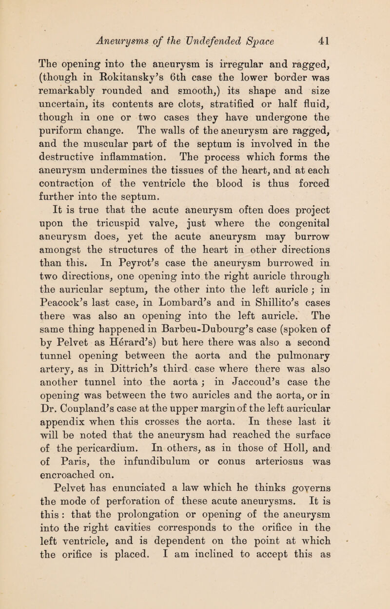 The opening into the aneurysm is irregular and ragged, (though, in Rokitansky’s 6th case the lower border was remarkably rounded and smooth,) its shape and size uncertain, its contents are clots, stratified or half fluid, though in one or two cases they have undergone the puriform change. The walls of the aneurysm are ragged, and the muscular part of the septum is involved in the destructive inflammation. The process which forms the aneurysm undermines the tissues of the heart, and at each contraction of the ventricle the blood is thus forced further into the septum. It is true that the acute aneurysm often does project upon the tricuspid valve, just where the congenital aneurysm does, yet the acute aneurysm may burrow amongst the structures of the heart in other directions than this. In Peyrot’s case the aneurysm burrowed in two directions, one opening into the right auricle through the auricular septum, the other into the left auricle ; in Peacock’s last case, in Lombard’s and in Shillito’s cases there was also an opening into the left auricle. The same thing happened in Barbeu-Dubourg’s case (spoken of by Pelvet as Herard’s) but here there was also a second tunnel opening between the aorta and the pulmonary artery, as in Dittrich’s third case where there was also another tunnel into the aorta ; in Jaccoud’s case the opening was between the two auricles and the aorta, or in Dr. Coupland’s case at the upper margin of the left auricular appendix when this crosses the aorta. In these last it will be noted that the aneurysm had reached the surface of the pericardium. In others, as in those of Holl, and of Paris, the infundibulum or conus arteriosus was encroached on. Pelvet has enunciated a law which he thinks governs the mode of perforation of these acute aneurysms. It is this : that the prolongation or opening of the aneurysm into the right cavities corresponds to the orifice in the left ventricle, and is dependent on the point at which the orifice is placed. I am inclined to accept this as
