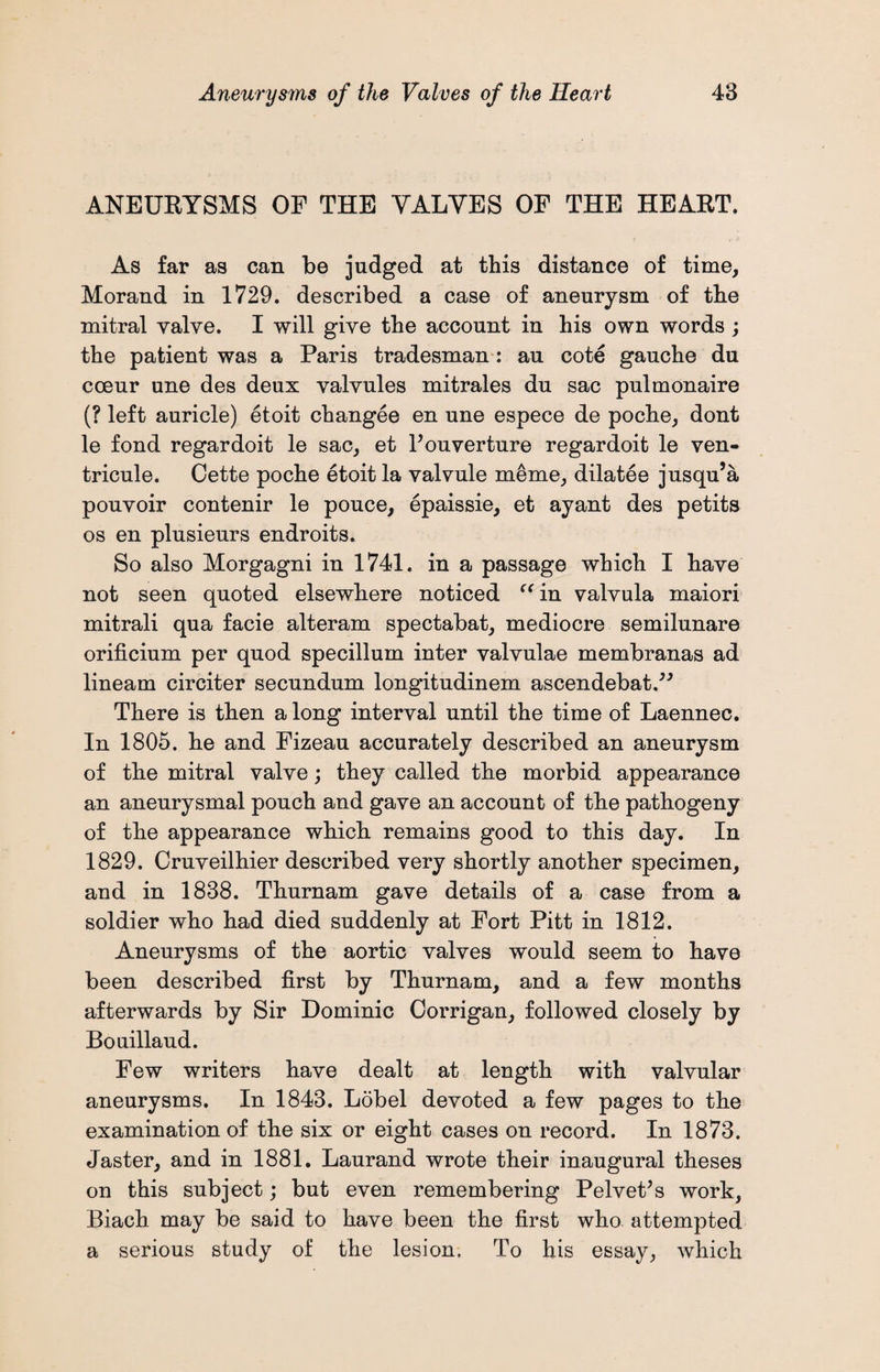 ANEURYSMS OF THE YALYES OF THE HEART. As far as can be judged at this distance of time, Morand in 1729. described a case of aneurysm of the mitral valve. I will give the account in his own words ; the patient was a Paris tradesman: au cote gauche du cceur une des deux valvules mitrales du sac pulmonaire (? left auricle) etoit changee en une espece de poche, dont le fond regardoit le sac, et Pouverture regardoit le ven- tricule. Cette poche etoit la valvule meme, dilatee jusqu’a pouvoir contenir le pouce, epaissie, et ayant des petits os en plusieurs endroits. So also Morgagni in 1741. in a passage which I have not seen quoted elsewhere noticed “in valvula maiori mitrali qua facie alteram spectabat, mediocre semilunare orificium per quod specillum inter valvulae membranas ad lineam circiter secundum longitudinem ascendebat.” There is then along interval until the time of Laennec. In 1805. he and Fizeau accurately described an aneurysm of the mitral valve; they called the morbid appearance an aneurysmal pouch and gave an account of the pathogeny of the appearance which remains good to this day. In 1829. Cruveilhier described very shortly another specimen, and in 1838. Thurnam gave details of a case from a soldier who had died suddenly at Fort Pitt in 1812. Aneurysms of the aortic valves would seem to have been described first by Thurnam, and a few months afterwards by Sir Dominic Corrigan, followed closely by Bouillaud. Few writers have dealt at length with valvular aneurysms. In 1843. Lobel devoted a few pages to the examination of the six or eight cases on record. In 1873. Jaster, and in 1881. Laurand wrote their inaugural theses on this subject; but even remembering Pelvet’s work, Biach may be said to have been the first who attempted a serious study of the lesion. To his essay, which