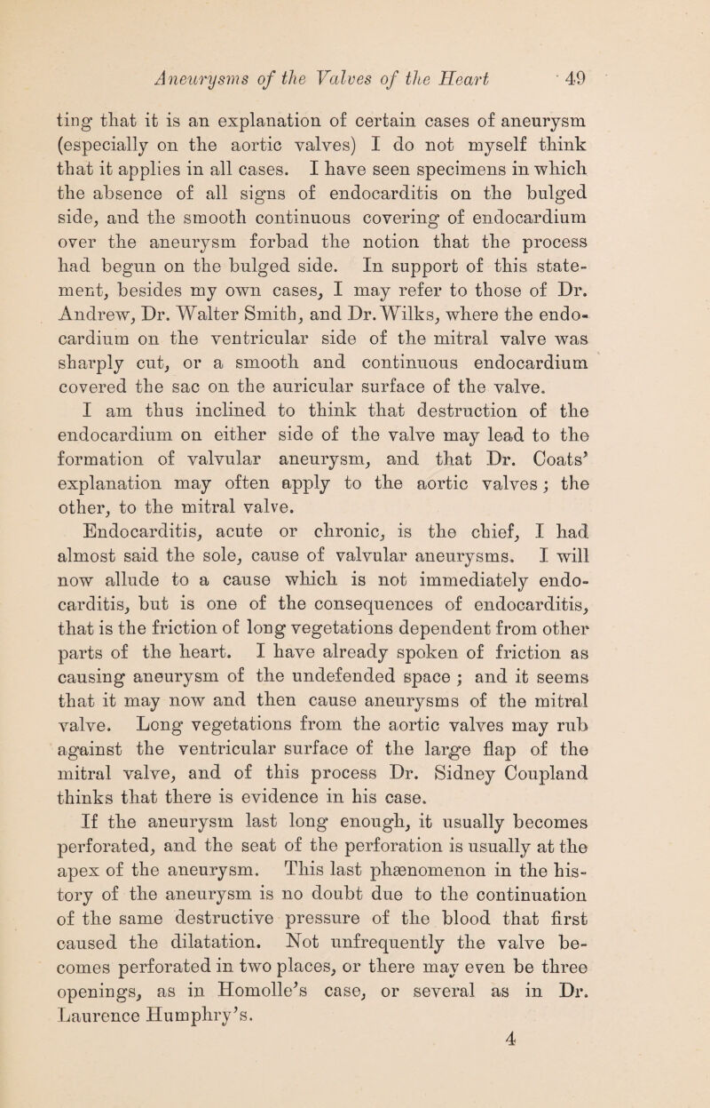 ting that it is an explanation of certain cases of aneurysm (especially on the aortic valves) I do not myself think that it applies in all cases. I have seen specimens in which the absence of all signs of endocarditis on the bulged side, and the smooth continuous covering of endocardium over the aneurysm forbad the notion that the process had begun on the bulged side. In support of this state¬ ment, besides my own cases, I may refer to those of Dr. Andrew, Dr. Walter Smith, and Dr. Wilks, where the endo¬ cardium on the ventricular side of the mitral valve was sharply cut, or a smooth and continuous endocardium covered the sac on the auricular surface of the valve. I am thus inclined to think that destruction of the endocardium on either side of the valve may lead to the formation of valvular aneurysm, and that Dr. Coats’ explanation may often apply to the aortic valves; the other, to the mitral valve. Endocarditis, acute or chronic, is the chief, I had almost said the sole, cause of valvular aneurysms. I will now allude to a cause which is not immediately endo¬ carditis, but is one of the consequences of endocarditis, that is the friction of long vegetations dependent from other parts of the heart. I have already spoken of friction as causing aneurysm of the undefended space ; and it seems that it may now and then cause aneurysms of the mitral valve. Long vegetations from the aortic valves may rub against the ventricular surface of the large flap of the mitral valve, and of this process Dr. Sidney Coupland thinks that there is evidence in his case. If the aneurysm last long enough, it usually becomes perforated, and the seat of the perforation is usually at the apex of the aneurysm. This last phenomenon in the his¬ tory of the aneurysm is no doubt due to the continuation of the same destructive pressure of the blood that first caused the dilatation. Not unfrequently the valve be¬ comes perforated in two places, or there may even be three openings, as in Homolle’s case, or several as in Dr. Laurence Humphry’s. 4