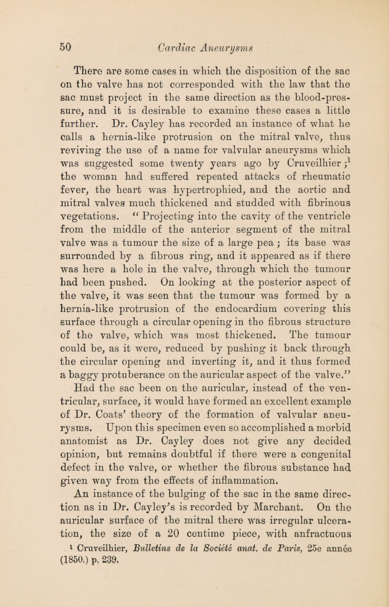 There are some cases in which the disposition of the sac on the valve has not corresponded with the law that the sac must project in the same direction as the blood-pres¬ sure, and it is desirable to examine these cases a little further. Dr. Cayley has recorded an instance of what he calls a hernia-like protrusion on the mitral valve, thus reviving the use of a name for valvular aneurysms which was suggested some twenty years ago by Cruveilhier j1 the woman had suffered repeated attacks of rheumatic fever, the heart was hypertrophied, and the aortic and mitral valves much thickened and studded with fibrinous vegetations. “ Projecting into the cavity of the ventricle from the middle of the anterior segment of the mitral valve was a tumour the size of a large pea ; its base was surrounded by a fibrous ring, and it appeared as if there was here a hole in the valve, through which the tumour had been pushed. On looking at the posterior aspect of the valve, it was seen that the tumour was formed by a hernia-like protrusion of the endocardium covering this surface through a circular opening in the fibrous structure of the valve, which was most thickened. The tumour could be, as it were, reduced by pushing it back through the circular opening and inverting it, and it thus formed a baggy protuberance on the auricular aspect of the valve/5 Had the sac been on the auricular, instead of the ven¬ tricular, surface, it would have formed an excellent example of Dr. Coats5 theory of the formation of valvular aneu¬ rysms. Upon this specimen even so. accomplished a morbid anatomist as Dr. Cayley does not give any decided opinion, but remains doubtful if there were a congenital defect in the valve, or whether the fibrous substance had given way from the effects of inflammation. An instance of the bulging of the sac in the same direc¬ tion as in Dr. Cayley’s is recorded by Marchant. On the auricular surface of the mitral there was irregular ulcera¬ tion, the size of a 20 centime piece, with anfractuous * Cruveilhier, Bulletins de la Societe anat. de Paris, 25e annee (1850.) p, 239,