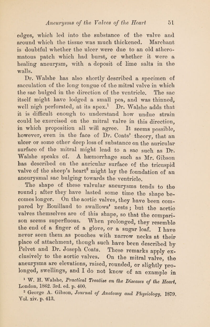 edges, which led into the substance of the valve and around which the tissue was much thickened. Marchant is doubtful whether the ulcer were due to an old athero¬ matous patch which had burst, or whether it were a healing aneurysm, with a deposit of lime salts in the walls. Dr, Walshe has also shortly described a specimen of sacculation of the long tongue of the mitral valve in which the sac bulged in the direction of the ventricle. The sac itself might have lodged a small pea, and was thinned, well nigh perforated, at its apex.1 Dr. Walshe adds that it is difficult enough to understand how undue strain could be exercised on the mitral valve in this direction, in which proposition all will agree. It seems possible, however, even in the face of Dr. Coats5 theory, that an ulcer or some other deep loss of substance on the auricular surface of the mitral might lead to a sac such as Dr. Walshe speaks of. A haemorrhage such as Mr. Gibson has described on the auricular surface of the tricuspid valve of the sheep's heart2 might lay the foundation of an aneurysmal sac bulging towards the ventricle. The shape of these valvular aneurysms tends to the round; after they have lasted some time the shape be¬ comes longer. On the aortic valves, they have been com¬ pared by Bouillaud to swallows5 nests • but the aortic valves themselves are of this shape, so that the compari¬ son seems superfluous. When prolonged, they resemble the end of a finger of a glove, or a sugar loaf. I have never seen them as pouches with narrow necks at their place of attachment, though such have been described by Pelvet and Dr. Joseph Coats. These remarks apply ex¬ clusively to the aortic valves. On the mitral valve, the aneurysms are elevations, raised, rounded, or slightly pro¬ longed, swellings, and I do not know of an example in 1 W. H. Walshe, Practical Treatise on the Diseases of the Heart, London, 1862. 3rd. ed. p. 400. 3 George A. Gibson, Journal of Anatomy and Physiology, 1879. Yol. xiv. p. 413,