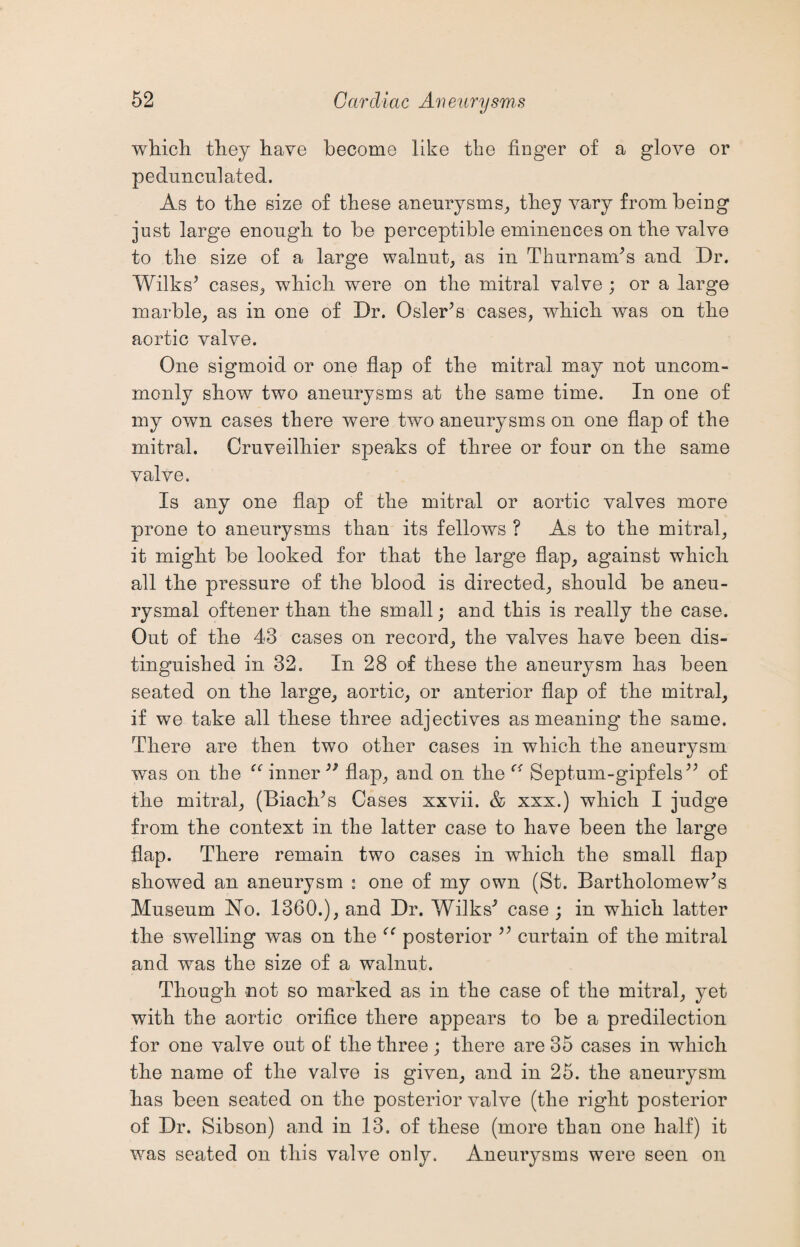 which they have become like the finger of a glove or pedunculated. As to the size of these aneurysms, they vary from being just large enough to be perceptible eminences on the valve to the size of a large walnut, as in Thurnam's and Dr. Wilks' cases, which were on the mitral valve ; or a large marble, as in one of Dr. Osier A cases, which was on the aortic valve. One sigmoid or one flap of the mitral may not uncom¬ monly show two aneurysms at the same time. In one of my own cases there were two aneurysms on one flap of the mitral. Cruveilhier speaks of three or four on the same valve. Is any one flap of the mitral or aortic valves more prone to aneurysms than its fellows ? As to the mitral, it might be looked for that the large flap, against which all the pressure of the blood is directed, should be aneu¬ rysmal oftener than the small; and this is really the case. Out of the 43 cases on record, the valves have been dis¬ tinguished in 32. In 28 of these the aneurysm has been seated on the large, aortic, or anterior flap of the mitral, if we take all these three adjectives as meaning the same. There are then two other cases in which the aneurysm was on the u inner99 flap, and on the Septum-gipfels of the mitral, (Biach's Cases xxvii. & xxx.) which I judge from the context in the latter case to have been the large flap. There remain two cases in which the small flap showed an aneurysm : one of my own (St. Bartholomew's Museum No. 1360.), and Dr. Wilks' case ; in which latter the swelling was on the posterior  curtain of the mitral and was the size of a walnut. Though not so marked as in the case of the mitral, yet with the aortic orifice there appears to be a predilection for one valve out of the three; there are 35 cases in which the name of the valve is given, and in 25. the aneurysm has been seated on the posterior valve (the right posterior of Dr. Sibson) and in 13. of these (more than one half) it was seated on this valve only. Aneurysms were seen on