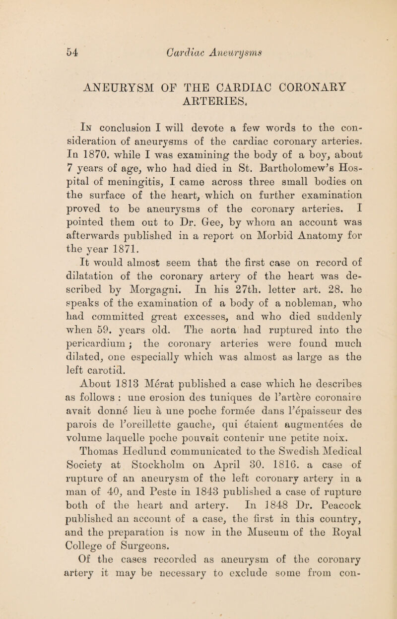 ANEURYSM OF THE CARDIAC CORONARY ARTERIES; In conclusion I will devote a few words to tlie con- sideration of aneurysms of the cardiac coronary arteries. In 1870. while I was examining the body of a boy, about 7 years of age, who had died in St. Bartholomew’s Hos¬ pital of meningitis, I came across three small bodies on the surface of the heart, which on further examination proved to be aneurysms of the coronary arteries. I pointed them out to Dr. Glee, by whom an account was afterwards published in a report on Morbid Anatomy for the year 1871. It would almost seem that the first case on record of dilatation of the coronary artery of the heart was de¬ scribed by Morgagni. In his 27th. letter art. 28. he speaks of the examination of a body of a nobleman, who had committed great excesses, and who died suddenly when 59. years old. The aorta had ruptured into the pericardium ; the coronary arteries were found much dilated, one especially which was almost as large as the left carotid. About 1813 Merat published a case which he describes as follows : une erosion des tuniques de l’artere coronaire avait donne lieu a une poche formee dans l’epaisseur des parois de l’oreillette gauche, qui etaient augmentees de volume laquelle poche pouvait contenir une petite noix. Thomas Hedlund communicated to the Swedish Medical Society at Stockholm on April 30. 1816. a case of rupture of an aneurysm of the left coronary artery in a man of 40, and Peste in 1843 published a case of rupture both of the heart and artery. In 1848 Dr. Peacock published an account of a case, the first in this country, and the preparation is now in the Museum of the Royal College of Surgeons. Of the cases recorded as aneurysm of the coronary artery it may be necessary to exclude some from con-