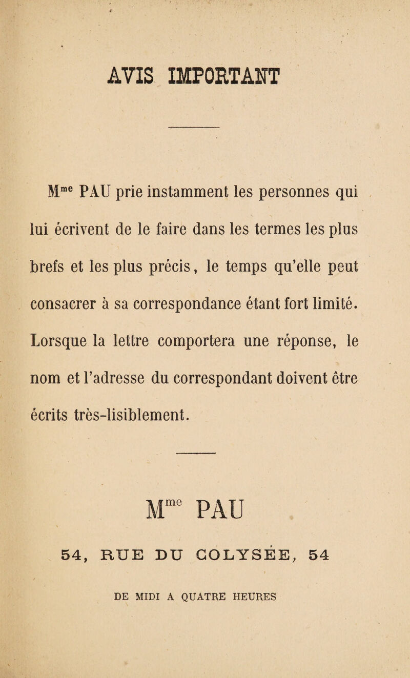 AVIS IMPORTANT Mme PAU prie instamment les personnes qui lui écrivent de le faire dans les termes les plus brefs et les plus précis, le temps qu’elle peut consacrer à sa correspondance étant fort limité. Lorsque la lettre comportera une réponse, le nom et l’adresse du correspondant doivent être écrits très-lisiblement. Mme PAU 54, RUE DU GOLYSÉE, 54 DE MIDI A QUATRE HEURES