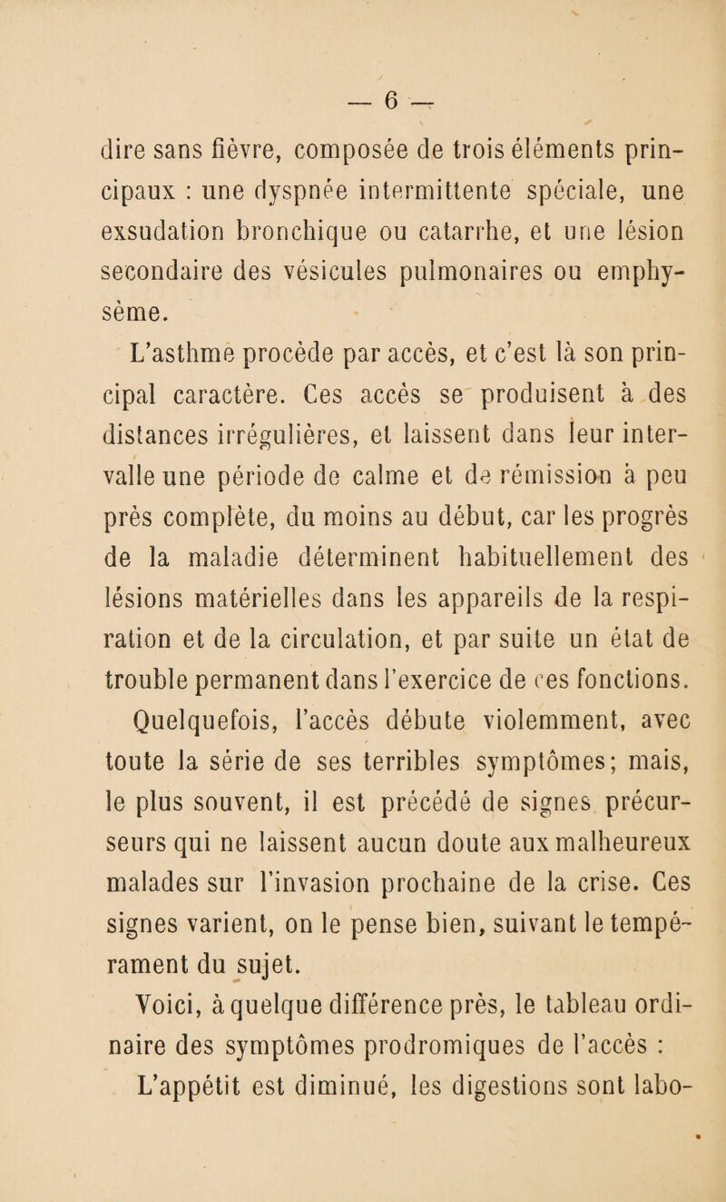 dire sans fièvre, composée de trois éléments prin¬ cipaux : une dyspnée intermittente spéciale, une exsudation bronchique ou catarrhe, et une lésion secondaire des vésicules pulmonaires ou emphy¬ sème. L’asthme procède par accès, et c’est là son prin¬ cipal caractère. Ces accès se produisent a des distances irrégulières, et laissent dans leur inter¬ valle une période de calme et de rémission à peu près complète, du moins au début, car les progrès de la maladie déterminent habituellement des lésions matérielles dans les appareils de la respi¬ ration et de la circulation, et par suite un état de trouble permanent dans l’exercice de ces fonctions. Quelquefois, l’accès débute violemment, avec toute la série de ses terribles symptômes; mais, le plus souvent, il est précédé de signes précur¬ seurs qui ne laissent aucun doute aux malheureux malades sur l’invasion prochaine de la crise. Ces signes varient, on le pense bien, suivant le tempé¬ rament du sujet. Voici, à quelque différence près, le tableau ordi¬ naire des symptômes prodromiques de l’accès : L’appétit est diminué, les digestions sont labo-