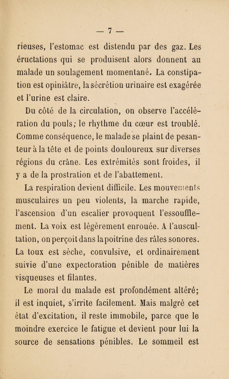 rieuses, l’estomac est distendu par des gaz. Les éructations qui se produisent alors donnent au malade un soulagement momentané. La constipa¬ tion est opiniâtre, la sécrétion urinaire est exagérée et l’urine est claire. Du côté de la circulation, on observe l’accélé¬ ration du pouls; le rhythme du cœur est troublé. Comme conséquence, le malade se plaint de pesan¬ teur à la tête et de points douloureux sur diverses régions du crâne. Les extrémités sont froides, il y a de la prostration et de l’abattement. La respiration devient difficile. Les mouvements musculaires un peu violents, la marche rapide, l’ascension d’un escalier provoquent l’essouffle¬ ment. La voix est légèrement enrouée. A l’auscul¬ tation, on perçoit dans lapoitrine des râles sonores. La toux est sèche, convulsive, et ordinairement suivie d’une expectoration pénible de matières visqueuses et filantes. Le moral du malade est profondément altéré; il est inquiet, s’irrite facilement. Mais malgré cet état d’excitation, il reste immobile, parce que le moindre exercice le fatigue et devient pour lui la source de sensations pénibles. Le sommeil est