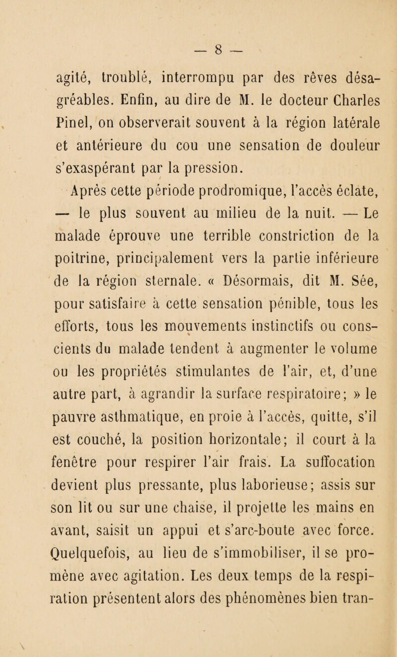 agité, troublé, interrompu par des rêves désa¬ gréables. Enfin, au dire de M. le docteur Charles Pinel, on observerait souvent à la région latérale et antérieure du cou une sensation de douleur s’exaspérant par la pression. Après cette période prodromique, l’accès éclate, — le plus souvent au milieu de la nuit. — Le malade éprouve une terrible constriction de la poitrine, principalement vers la partie inférieure de la région sternale. « Désormais, dit M. Sée, pour satisfaire à cette sensation pénible, tous les efforts, tous les mouvements instinctifs ou cons- cients du malade tendent à augmenter le volume ou les propriétés stimulantes de l’air, et, d’une autre part, à agrandir la surface respiratoire; » le pauvre asthmatique, en proie à l’accès, quitte, s’il est couché, la position horizontale; il court à la fenêtre pour respirer l’air frais. La suffocation devient plus pressante, plus laborieuse; assis sur son lit ou sur une chaise, il projette les mains en avant, saisit un appui et s’arc-boute avec force. Quelquefois, au lieu de s’immobiliser, il se pro¬ mène avec agitation. Les deux temps de la respi¬ ration présentent alors des phénomènes bien tran-