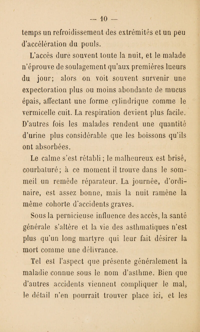 temps un refroidissement des extrémités et un peu d’accélération du pouls. L’accès dure souvent toute la nuit, et le malade n’éprouve de soulagement qu’aux premières lueurs du jour; alors on voit souvent survenir une expectoration plus ou moins abondante de mucus épais, affectant une forme cylindrique comme le vermicelle cuit. La respiration devient plus facile. D’autres fois les malades rendent une quantité d’urine plus considérable que les boissons qu’ils ont absorbées. Le calme s’est rétabli ; le malheureux est brisé, courbaturé; à ce moment il trouve dans le som¬ meil un remède réparateur. La journée, d’ordi¬ naire, est assez bonne, mais la nuit ramène la même cohorte d’accidents graves. Sous la pernicieuse influence des accès, la santé générale s’altère et la vie des asthmatiques n’est plus qu’un long martyre qui leur fait désirer la mort comme une délivrance. Tel est l’aspect que présente généralement la maladie connue sous le nom d’asthme. Bien que d’autres accidents viennent compliquer le mal, le détail n’en pourrait trouver place ici, et les