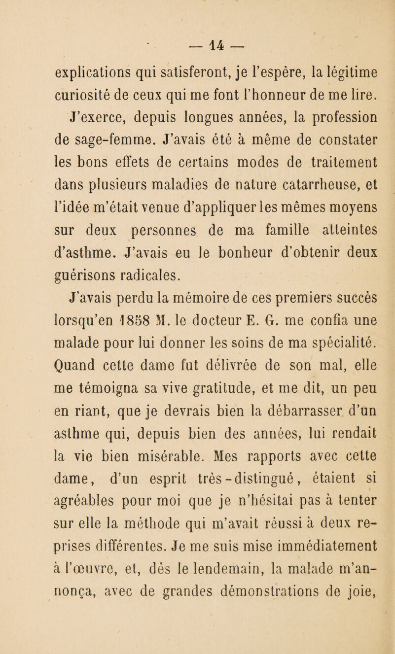 explications qui satisferont, je l’espère, la légitime curiosité de ceux qui me font l’honneur de me lire. J’exerce, depuis longues années, la profession de sage-femme. J’avais été à même de constater les bons effets de certains modes de traitement dans plusieurs maladies de nature catarrheuse, et l’idée m’était venue d’appliquer les mêmes moyens sur deux personnes de ma famille atteintes d’asthme. J’avais eu le bonheur d’obtenir deux guérisons radicales. J’avais perdu la mémoire de ces premiers succès lorsqu’en 1858 M. le docteur E. G. me confia une malade pour lui donner les soins de ma spécialité. Quand cette dame fut délivrée de son mal, elle me témoigna sa vive gratitude, et me dit, un peu en riant, que je devrais bien la débarrasser d’un asthme qui, depuis bien des années, lui rendait la vie bien misérable. Mes rapports avec cette dame, d’un esprit très-distingué, étaient si agréables pour moi que je n’hésitai pas à tenter sur elle la méthode qui m’avait réussi à deux re¬ prises différentes. Je me suis mise immédiatement à l’œuvre, et, dès le lendemain, la malade m’an¬ nonça, avec de grandes démonstrations de joie,