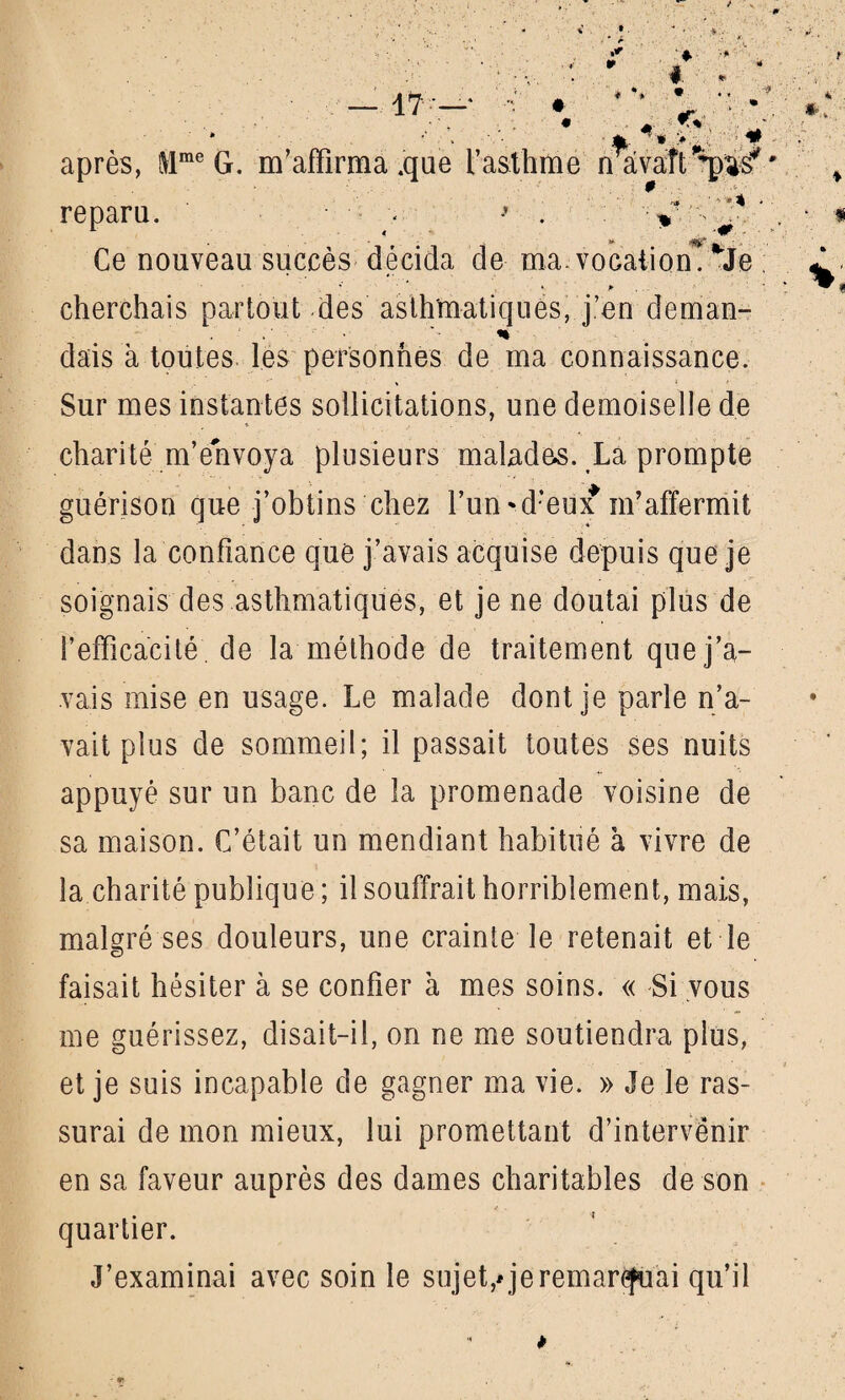  - jfc. ’ * >. • X ■ • Tf - après, i\lme G. m’affirma .que l’asthme nâvaît^us*' reparu. • > . y. ^ Ce nouveau succès décida de ma. vocation^ *Je * p cherchais partout des asthmatiques, j.’en deman- % dais à toutes les personnes de ma connaissance. Sur mes instantes sollicitations, une demoiselle de charité m’envoya plusieurs malades. La prompte guérison que j’obtins chez l’un*d:eux m’affermit dans la confiance que j’avais acquise depuis que je soignais des asthmatiques, et je ne doutai plus de l’efficacité de la méthode de traitement que j’a¬ vais mise en usage. Le malade dont je parle n’a¬ vait plus de sommeil; il passait toutes ses nuits appuyé sur un banc de la promenade voisine de sa maison. C’était un mendiant habitué à vivre de la charité publique ; il souffrait horriblement, mais, malgré ses douleurs, une crainte le retenait et le faisait hésiter à se confier à mes soins. « Si vous me guérissez, disait-il, on ne me soutiendra plus, et je suis incapable de gagner ma vie. » Je le ras¬ surai de mon mieux, lui promettant d’intervênir en sa faveur auprès des dames charitables de son quartier. J’examinai avec soin le sujet,* je remarquai qu’il