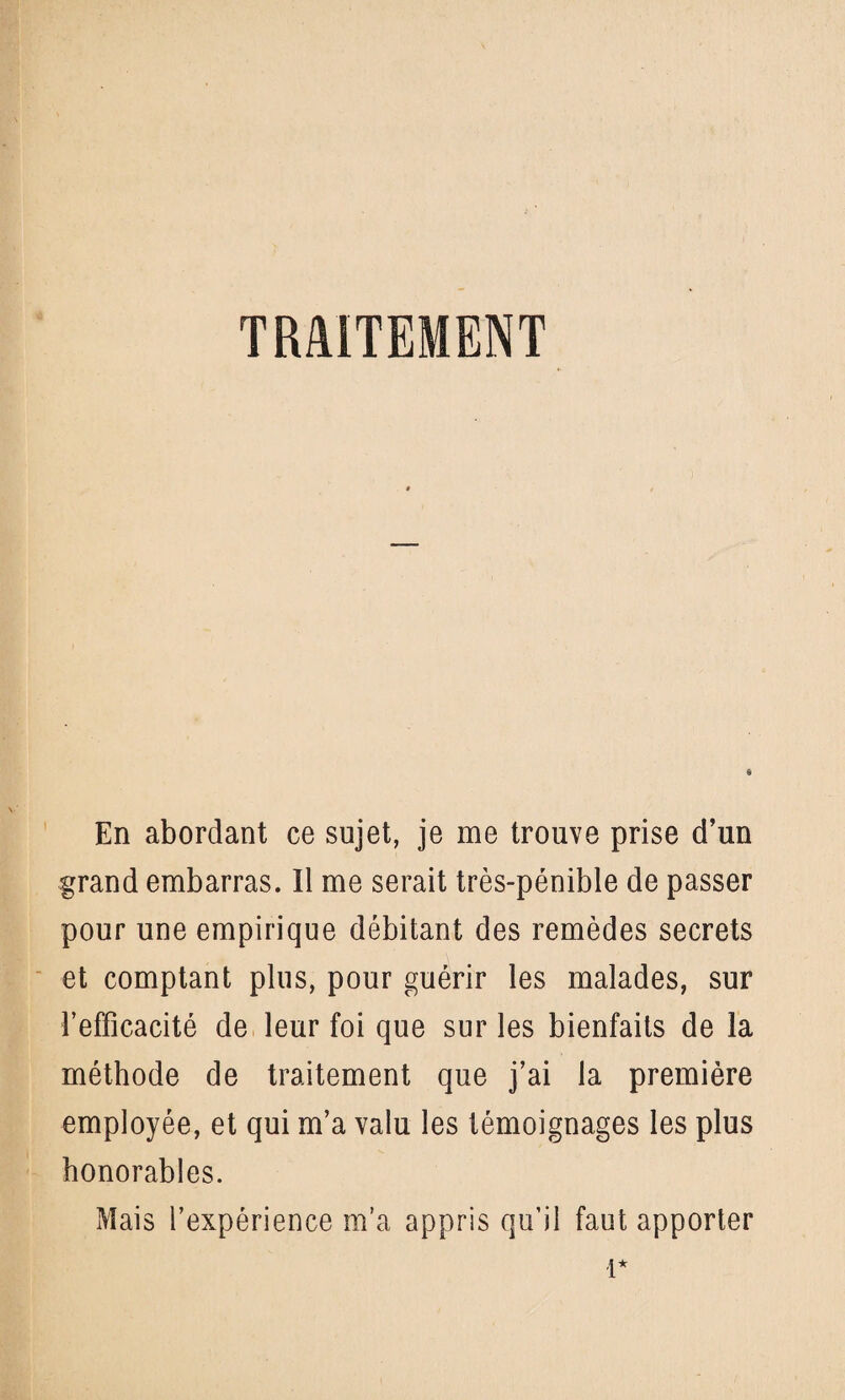 TRAITEMENT En abordant ce sujet, je me trouve prise d’un grand embarras. Il me serait très-pénible de passer pour une empirique débitant des remèdes secrets et comptant plus, pour guérir les malades, sur l’effîcacité de leur foi que sur les bienfaits de la méthode de traitement que j’ai la première employée, et qui m’a valu les témoignages les plus honorables. Mais l’expérience m’a appris qu’il faut apporter 1*