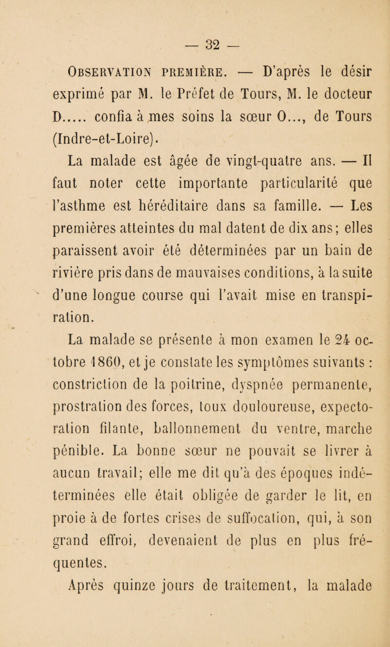 Observation première. — D’après le désir exprimé par M. le Préfet de Tours, M. le docteur D. confia à mes soins la sœur 0..., de Tours (Indre-et-Loire). La malade est âgée de vingt-quatre ans. — II faut noter cette importante particularité que l’asthme est héréditaire dans sa famille. — Les premières atteintes du mal datent de dix ans ; elles paraissent avoir été déterminées par un bain de rivière pris dans de mauvaises conditions, à la suite d’une longue course qui l’avait mise en transpi¬ ration. La malade se présente à mon examen le 24 oc¬ tobre 1860, et je constate les symptômes suivants : constriction de la poitrine, dyspnée permanente, prostration des forces, toux douloureuse, expecto¬ ration filante, ballonnement du ventre, marche pénible. La bonne sœur ne pouvait se livrer à aucun travail; elle me dit qu’à des époques indé¬ terminées elle était obligée de garder le lit, en proie à de fortes crises de suffocation, qui, à son grand effroi, devenaient de plus en plus fré¬ quentes. Après quinze jours de traitement, la malade