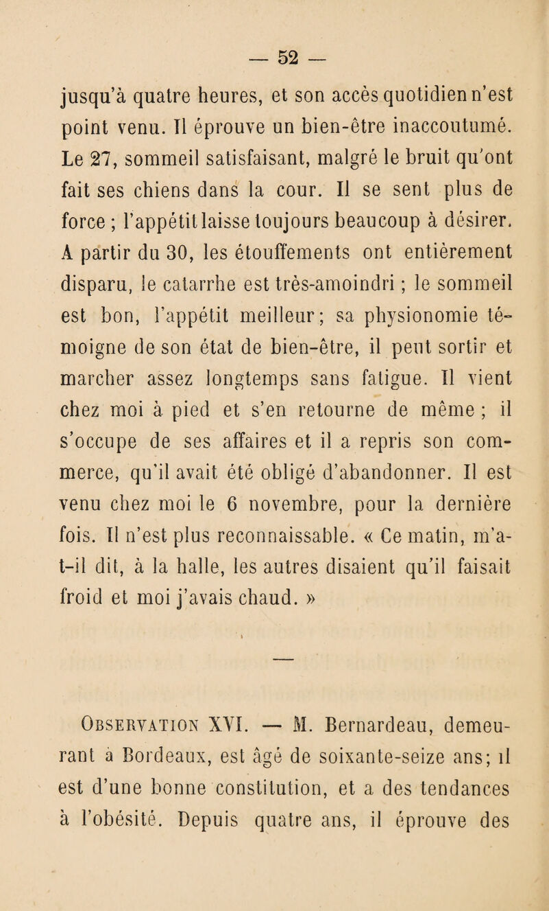 jusqu’à quatre heures, et son accès quotidien n’est point venu. Il éprouve un bien-être inaccoutumé. Le 27, sommeil satisfaisant, malgré le bruit qu'ont fait ses chiens dans la cour. Il se sent plus de force ; l’appétit laisse toujours beaucoup à désirer, À partir du 30, les étouffements ont entièrement disparu, le catarrhe est très-amoindri ; le sommeil est bon, l’appétit meilleur; sa physionomie té¬ moigne de son état de bien-être, il peut sortir et marcher assez longtemps sans fatigue. Il vient chez moi à pied et s’en retourne de même ; il s’occupe de ses affaires et il a repris son com¬ merce, qu’il avait été obligé d’abandonner. Il est venu chez moi le 6 novembre, pour la dernière fois. Il n’est plus reconnaissable. « Ce matin, m’a- t-il dit, à la halle, les autres disaient qu’il faisait froid et moi j’avais chaud. » Observation XYI. — M. Bernardeau, demeu¬ rant a Bordeaux, est âgé de soixante-seize ans; il est d’une bonne constitution, et a des tendances à l’obésité. Depuis quatre ans, il éprouve des