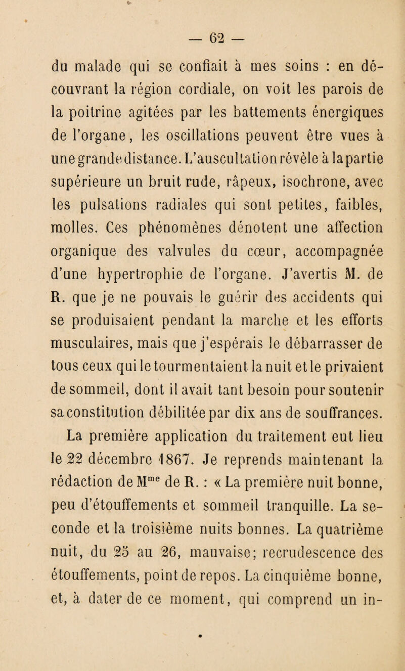 du malade qui se confiait à mes soins : en dé¬ couvrant la région cordiale, on voit les parois de la poitrine agitées par les battements énergiques de l’organe, les oscillations peuvent être vues à une grande distance. L’auscultation révèle à lapartie supérieure un bruit rude, râpeux, isochrone, avec les pulsations radiales qui sont petites, faibles, molles. Ces phénomènes dénotent une affection organique des valvules du coeur, accompagnée d’une hypertrophie de l’organe. J’avertis M. de R. que je ne pouvais le guérir des accidents qui se produisaient pendant la marche et les efforts musculaires, mais que j’espérais le débarrasser de tous ceux qui le tourmentaient lanuit etle privaient de sommeil, dont il avait tant besoin pour soutenir sa constitution débilitée par dix ans de souffrances. La première application du traitement eut lieu le 22 décembre 1867. Je reprends maintenant la rédaction de Mme de R. : « La première nuit bonne, peu d’étouffements et sommeil tranquille. La se¬ conde et la troisième nuits bonnes. La quatrième nuit, du 25 au 26, mauvaise; recrudescence des étouffements, point de repos. La cinquième bonne, et, à dater de ce moment, qui comprend un in-