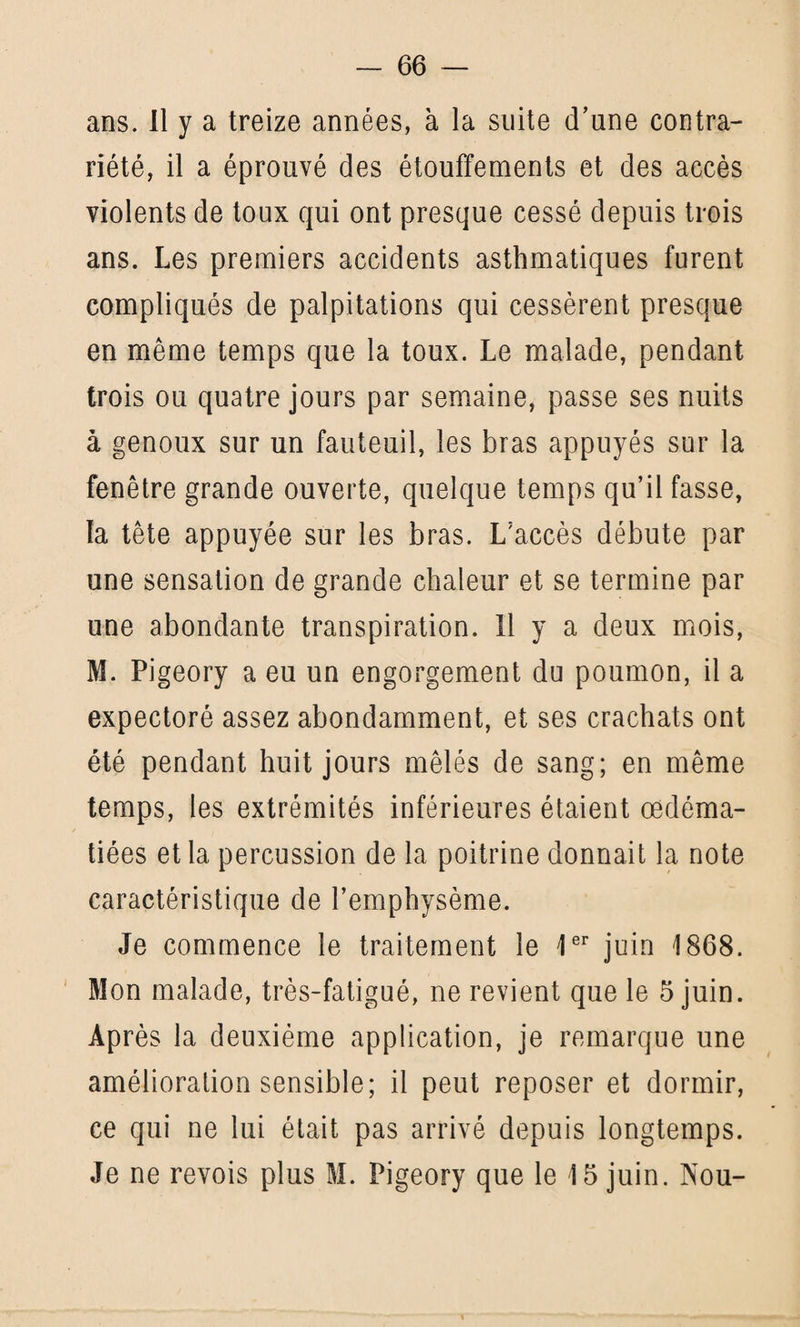 ans. Il y a treize années, à la suite d’une contra¬ riété, il a éprouvé des étouffements et des accès violents de toux qui ont presque cessé depuis trois ans. Les premiers accidents asthmatiques furent compliqués de palpitations qui cessèrent presque en même temps que la toux. Le malade, pendant trois ou quatre jours par semaine, passe ses nuits à genoux sur un fauteuil, les bras appuyés sur la fenêtre grande ouverte, quelque temps qu’il fasse, la tête appuyée sur les bras. L’accès débute par une sensation de grande chaleur et se termine par une abondante transpiration. Il y a deux mois, M. Pigeory a eu un engorgement du poumon, il a expectoré assez abondamment, et ses crachats ont été pendant huit jours mêlés de sang; en même temps, les extrémités inférieures étaient œdéma¬ tiées et la percussion de la poitrine donnait la note caractéristique de l’emphysème. Je commence le traitement le 1er juin 1868. Mon malade, très-fatigué, ne revient que le 5 juin. Après la deuxième application, je remarque une amélioration sensible; il peut reposer et dormir, ce qui ne lui était pas arrivé depuis longtemps. Je ne revois plus M. Pigeory que le 15 juin. Nou-