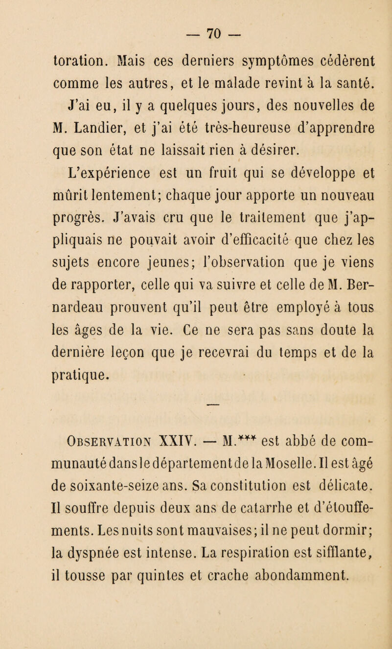 toration. Mais ces derniers symptômes cédèrent comme les autres, et le malade revint à la santé. J’ai eu, il y a quelques jours, des nouvelles de M. Landier, et j’ai été très-heureuse d’apprendre que son état ne laissait rien à désirer. L’expérience est un fruit qui se développe et mûrit lentement; chaque jour apporte un nouveau progrès. J’avais cru que le traitement que j’ap¬ pliquais ne pouvait avoir d’efficacité que chez les sujets encore jeunes; l’observation que je viens de rapporter, celle qui va suivre et celle de M. Ber¬ nardeau prouvent qu’il peut être employé à tous les âges de la vie. Ce ne sera pas sans doute la dernière leçon que je recevrai du temps et de la pratique. Observation XXIV. — M.*** est abbé de com¬ munauté dansle département de la Moselle. Il est âgé de soixante-seize ans. Sa constitution est délicate. Il souffre depuis deux ans de catarrhe et d’étouffe¬ ments. Lesnuits sont mauvaises; il ne peut dormir; la dyspnée est intense. La respiration est sifflante, il tousse par quintes et crache abondamment.