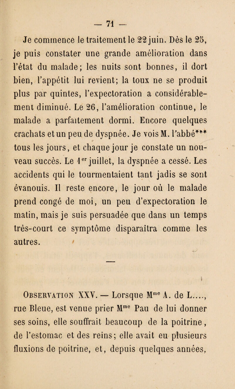 Je commence le traitement le 22 juin. Dès le 25, je puis constater une grande amélioration dans l’état du malade; les nuits sont bonnes, il dort bien, l’appétit lui revient; la toux ne se produit plus par quintes, l’expectoration a considérable¬ ment diminué. Le 26, l’amélioration continue, le malade a parfaitement dormi. Encore quelques crachats et un peu de dyspnée. Je vois M. Pabbé*** tous les jours, et chaque jour je constate un nou¬ veau succès. Le 1er juillet, la dyspnée a cessé. Les accidents qui le tourmentaient tant jadis se sont évanouis. Il reste encore, le jour où le malade prend congé de moi, un peu d’expectoration le matin, mais je suis persuadée que dans un temps très-court ce symptôme disparaîtra comme les autres. Observation XXV. — Lorsque Mme A. de L...., rue Bleue, est venue prier Mme Pau de lui donner ses soins, elle souffrait beaucoup de la poitrine, de l’estomac et des reins; elle avait eu plusieurs fluxions de poitrine, et, depuis quelques années,